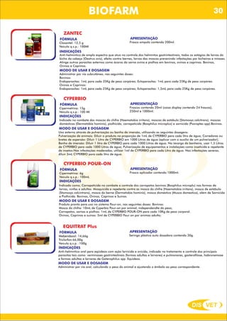 DIS VET
DIS VET
BIOFARM
ZANTEC
FÓRMULA
Closantel: 12,5 g
Veículo q.s.p.: 100Ml
APRESENTAÇÃO
Frasco ampola contendo 200ml.
INDICAÇÕES
Anti-helmíntico de amplo espectro que atua no controle dos helmintos gastrintestinais, todos os estágios de larvas do
bicho da cabeça (Oestrus ovis), efeito contra bernes, larvas das moscas prevenindo infestações por bicheiras e miíases.
Atinge outros parasitas externos como ácaros da sarna ovina e piolhos em bovinos, ovinos e caprinos. Bovinos,
Ovinos e Caprinos.
MODO DE USAR E DOSAGEM
Administrar por via subcutânea, nas seguintes doses:
Bovinos:
Endoparasitas: 1mL para cada 35Kg de peso corpóreo; Ectoparasitas: 1mL para cada 25Kg de peso corpóreo.
Ovinos e Caprinos:
Endoparasitas: 1mL para cada 25Kg de peso corpóreo; Ectoparasitas: 1,5mL para cada 25Kg de peso corpóreo.
CYPERBIO
FÓRMULA
Cipermetrina: 15g
Veículo q.s.p.: 100 Ml
APRESENTAÇÃO
Frascos contendo 20ml (caixa display contendo 24 frascos),
250ml e 1000ml.
INDICAÇÕES
Indicado no combate das moscas do chifre (Haematobia irritans), moscas de estábulo (Stomoxys calcitrans), moscas
domésticas (Dermatóbia hominis), piolhicida, carrapaticida (Boophilus microplus) e sarnicida (Psoroptes spp).Bovinos.
MODO DE USAR E DOSAGEM
Uso externo através de pulverização ou banho de imersão, utilizando as seguintes dosagens:
Pulverização de animais: Diluir o produto na proporção de 1mL de CYPERBIO para cada litro de água; Corredores ou
bretes de aspersão: Diluir 1 Litro de CYPERBIO em 1000 Litros de água (aplicar com o auxílio de um pulverizador);
Banho de imersão: Diluir 1 litro de CYPERBIO para cada 1000 Litros de água. Na recarga da banheira, usar 1,5 Litros
de CYPERBIO para cada 1000 Litros de água; Pulverização de equipamentos e instalações como inseticida e repelente
de insetos:Nas infestações moderadas, utilizar 1ml de CYPERBIO para cada Litro de água. Nas infestações severas,
diluir 3mL CYPERBIO para cada litro de água.
CYPERBIO POUR-ON
FÓRMULA
Cipermetrina: 6g
Veículo q.s.p.: 100mL
APRESENTAÇÃO
Frasco aplicador contendo 1000ml.
INDICAÇÕES
Indicado como; Carrapaticida no combate e controle dos carrapatos bovinos (Boophilus microplu) nas formas de
larvas, ninfas e adultas. Mosquicida e repelente contra as mosca do chifre (Haematobia irritans), mosca de estábulo
(Stomoxys calcintrans), mosca do berne (Dermatobia hominis), mosca doméstica (Musca domestica), além de Sarnicida
e Piolhicida. Bovinos, Ovinos, Caprinos e Suínos.
MODO DE USAR E DOSAGEM
Produto pronto para uso no sistema Pour-on, nas seguintes doses: Bovinos:
Mosca do chifre: 10mL de Cyperbio Pour-on por animal, independendte do peso;
Carrapatos, sarnas e piolhos: 1mL de CYPERBIO POUR-ON para cada 10Kg de peso corporal.
Ovinos, Caprinos e suínos: 5ml de CYPERBIO Pour on por animas adulto;
EQUITRAT Plus
FÓRMULA
Mebendazol: 14,66g
Triclorfon:66,00g
Veículo q.s.p. :100g
APRESENTAÇÃO
Seringa plástica auto dosadora contendo 30g.
INDICAÇÕES
Anti-helmíntico oral para eqüídeos com ação larvicida e ovicida, indicado no tratamento e controle dos principais
parasitas tais como: verminoses gastrintestinais (formas adultas e larvares) e pulmonares, gasterofilose, habronemose
e formas adultas e larvares de Gaterophilus spp. Equideos.
MODO DE USAR E DOSAGEM
Administrar por via oral, calculando o peso do animal e ajustando o êmbolo ao peso correspondente.
30
 