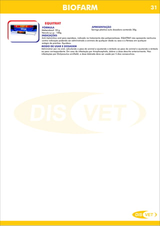 DIS VET
DIS VET
BIOFARM
EQUITRAT
FÓRMULA
Mebendazol: 20 g
Veículo q.s.p.: 100g
APRESENTAÇÃO
Seringa plástica auto dosadora contendo 30g.
INDICAÇÕES
Anti-helmíntico oral para eqüídeos, indicado no tratamento das poliparasitoses. EQUITRAT não apresenta nenhuma
contra indicação podendo ser administrado a animais de qualquer idade ou sexo e a fêmeas em qualquer
estágio de prenhes. Equideos.
MODO DE USAR E DOSAGEM
Administrar por via oral, calculando o peso do animal e ajustando o êmbolo ao peso do animal e ajustando o êmbolo
ao peso correspondente. Em caso de infestação por Anoplocephala, dobrar a dose descrita anteriormente. Nas
infestações por Dictyocaulus arnifieldi, a dose dobrada deve ser usada por 5 dias consecutivos.
31
 