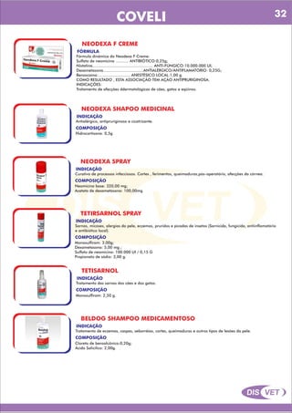 DIS VET
DIS VET
COVELI
NEODEXA F CREME
FÓRMULA
Fórmula dinâmica do Neodexa F Creme:
Sulfato de neomicina ........... ANTIBIÓTICO:0,25g;
Nistatina................................................... ANTI-FÚNGICO:10.000.000 UI;
Dexametasona..................................ANTIALÉRGICO/ANTIFLAMATÓRIO: 0,25G;
Benzocaína:........................... ANESTÉSICO LOCAL:1,00 g.
COMO RESULTADO , ESTA ASSOCIAÇÃO TEM AÇÃO ANTIPRURIGINOSA.
INDICAÇÕES:
Tratamento de afecções ddermatológicas de cães, gatos e eqüinos.
NEODEXA SHAPOO MEDICINAL
INDICAÇÃO
Antialérgico, antipruriginoso e cicatrizante.
COMPOSIÇÃO
Hidrocortisona: 0,5g
NEODEXA SPRAY
INDICAÇÃO
Curativo de processos infecciosos. Cortes , ferimentos, queimaduras,pós-operatório, afecções da córnea.
COMPOSIÇÃO
Neomicina base: 320,00 mg;
Acetato de dexametasona: 100,00mg
TETIRSARNOL SPRAY
INDICAÇÃO
Sarnas, micoses, alergias da pele, eczemas, pruridos e picadas de insetos (Sarnicida, fungicida, antiinflamatório
e antibiótico local).
COMPOSIÇÃO
Monosulfiram: 3,00g;
Dexametasona: 5,00 mg ;
Sulfato de neomicina: 100.000 UI / 0,15 G
Propionato de sódio: 3,00 g.
TETISARNOL
INDICAÇÃO
Tratamento das sarnas dos cães e dos gatos.
COMPOSIÇÃO
Monosulfiram: 2,50 g.
BELDOG SHAMPOO MEDICAMENTOSO
INDICAÇÃO
Tratamento de eczemas, caspas, seborréias, cortes, queimaduras e outros tipos de lesões da pele.
COMPOSIÇÃO
Cloreto de benzalcônico:0,20g;
Ácido Salicílico: 2,00g.
32
 
