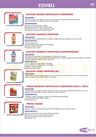 DIS VET
DIS VET
COVELI
BULLDOG COLEIRA ANTIPULGAS E CARRAPATOS
INDICAÇÕES
Combate a pulgas e carrapatos em cães. Uso permanente em cães de porte médio e grande
Ação contra pulgas e carrapatos por cerca de sete meses
CARACTERÍSTICA
Sete meses contra carrapatos e pulgas
Específica para cães de médio e grande porte
Tamanho único: 64 cm, cortar e descartar a sobra
Não precisa retirar para dar banho no animal
BULLDOG SHAMPOO INSETICIDA
INDICAÇÕES
Com piretróide de excelente efeito no combate a pulgas, deixando os pêlos macios e com brilho.
CARACTERÍSTICA
Primeiro shampoo pet
Com piretróide de excelente efeito contra pulgas
Dá brilho e maciez aos pêlos
Indicado para cães e gatos
BULLDOG SHAMPOO ANTIPULGAS CONDICIONADOR
INDICAÇÕES
Com à base de piretróide, combate pulgas que infestam cães e gatos
Alto poder de limpeza e ação condicionadora que dá brilho e maciez piretróide de excelente efeito no combate
a pulgas, deixando os pêlos macios e com brilho.
CARACTERÍSTICA
3 em 1: shampoo, condicionador e antipulgas
Com piretróide de excelente efeito contra pulgas
Dá brilho e maciez aos pêlos
Indicado para cães e gatos
BULLDOG SABÃO SARNICIDA 80g
INDICAÇÕES
Sabão medicinal recomendado como um auxiliar no tratamento e profilaxia das sarnar e micoses em cães.
Auxilia no tratamento de pulgas, piolhos e carrapatos.
PREVIN SHAMPOO ANTIPULGAS E CARRAPATOS 300ml e 500ml
INDICAÇÕES
Combate pulgas, carrapatos e piolhos de cães. Com base suavemente emulsificante, colabora com o bom
aspecto e a saúde da pele e do pêlo, deixando-o macio e brilhante
CARACTERÍSTICA
Combate a pulgas, carrapatos, piolhos e outros ectoparasitas (piretróide)
em duas apresentações: 300ml e 500ml
Indicado para cães
PREVIN COLEIRA
INDICAÇÕES
combate a pulgas e carrapatos de cães, perdurando efeito por cerca de quatro meses
CARACTERÍSTICA
Ação de cerca de quatro meses contra pulgas e carrapatos
Tamanho único: 64 cm, cortar e descartar a sobra
Não precisa retirar para dar banho no animal
Indicado para cães
35
 