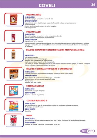 DIS VET
DIS VET
COVELI
PREVIN SABÃO
INDICAÇÕES
Combate a pulgas, carrapatos e sarnas de cães
CARACTERÍSTICA
Supereficiente contra alta infestação (organofosforado) de pulgas, carrapatos e sarnas
Aroma agradável
Contém lanolina, excelente para dar brilho aos pêlos
Indicado para cães
PREVIN TALCO
INDICAÇÕES
Combate a pulgas, carrapatos e outros ectoparasitos dos cães
Aplicar também nos locais onde os cães habitam
CARACTERÍSTICA
Indiretamente cai no ambiente
Pode ser aplicado diretamente no ambiente, pois tratar o ambiente é de suma importância para o combate
a pulgas e carrapatos, pois cerca de 95% vivem no ambiente e somente cerca de 5% vão ao animal para
se alimentar
BELDOG SHAMPOO CONDICIONADOR ANTIPULGAS 500ml
INDICAÇÕES
Uso: externo (líquido).
Shampoo e condicionador antipulgas.
Indicado para: cães e gatos de todas as raças.
Idade recomendada: a partir de 30 dias de idade.
Dar banho no animal, espalhar o produto por todo o corpo, deixar a espuma agir por 10 minutos e exaguar.
Contra-indicação: hipersensibilidade a Permetrina.
BELDOG COLEIRA ANTIPULGAS E CARRAPATOS
INDICAÇÕES
Combate a pulgas e carrapatos de cães e gatos, com ação de até quatro meses.
CARACTERÍSTICA
Ação de cerca de quatro meses contra pulgas e carrapatos
Tamanho único: 64 cm, cortar e descartar a sobra
Transparente
Indicada para cães e gatos.
COLEIRA BULLCAT
INDICAÇÕES
No combate ás pulgas dos gatos.
COMPOSIÇÃO
Diazinon e Cloreto de polivinila.
COLEIRA BULLDOG 7
INDICAÇÕES
Uso permanente em cães de porte médio e grande. No combate ás pulgas e carrapatos.
Perdura por cerca de 7 meses.
COMPOSIÇÃO
Clorpirifós
PRAPI
INDICAÇÕES
Anti-helmíntico de largo espectro de ação para cães e gatos. Eliminação de nematódeos e cestódeos.
COMPOSIÇÃO
Pamoato de pirante: 144,00 mg ; Praziquantel: 50,00 mg.
36
 