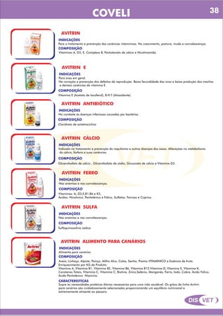 DIS VET
DIS VET
COVELI
AVITRIN
INDICAÇÕES
Para o tratamento e prevenção das carências vitamínicas. No crescimento, postura, muda e convalescenças.
COMPOSIÇÃO
Vitaminas A, D3, E, Complexo B, Pantotenato de cálcio e Nicotinamida.
AVITRIN E
INDICAÇÕES
Para aves em geral.
Na correção e prevenção dos defeitos da reprodução. Baixa fecundidade dos ovos e baixa produção dos machos
e demais carências da vitamina E.
COMPOSIÇÃO
Vitamina E (Acetato de tocoferol), B.H.T (Atioxidante).
AVITRIN ANTIBIÓTICO
INDICAÇÕES
No combate ás doenças infeciosas causadas por bactérias .
COMPOSIÇÃO
Cloridrato de oxitetraciclina
AVITRIN CÁLCIO
INDICAÇÕES
Indicado no tratamento e prevenção do raquitismo e outras doenças dos ossos. Alterações no metabolismo
do cálcio, fósforo e suas carências.
COMPOSIÇÃO
Glicerofosfato de cálcio , Glicerofosfato de sódio, Gluconato de cálcio e Vitamina D3.
AVITRIN FERRO
INDICAÇÕES
Nas anemias e nas convalescenças.
COMPOSIÇÃO
Vitaminas: A, D3,E,B1,B6 e K3,
Ácidos: Nicotínico, Pantotênico e Fólico, Sulfatos: Ferroso e Cúprico.
AVITRIN SULFA
INDICAÇÕES
Nas anemias e nas convalescenças.
COMPOSIÇÃO
Sulfaquinoxalina sódica
AVITRIN ALIMENTO PARA CANÁRIOS
INDICAÇÕES
Alimento para canários
COMPOSIÇÃO
Enriquecimento por KG de Produto:
Vitamina A, Vitamina B1, Vitamina B2, Vitamina B6, Vitamina B12,Vitamina D, Vitamina E, Vitamina K,
Carotenos Totais, Vitamina C, Vitamina C, Biotina, Zinco,Selênio, Manganês, Ferro, Iodo, Cobre, Ácido Fólico,
Ácido Pantotênico Niancina.
Aveia, Linhaça, Alpiste, Painço, Milho Alvo, Colza, Senha, Premix VITAMÍNICO e Essência de fruta.
CARACTERISTÍCAS
Supre as necessidades protéicas diárias necessárias para uma vida saudável. Os grãos da linha Avitrin
para canários são cuidadosamente selecionados proporcionando um equilíbrio nutricional e
extremamente atraente ao pássaro.
38
 