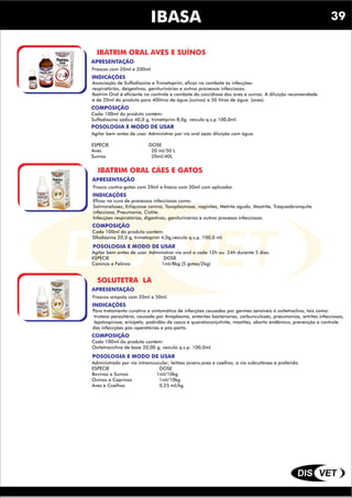 DIS VET
DIS VET
IBASA
IBATRIM ORAL AVES E SUÍNOS
INDICAÇÕES
Associação de Sulfadiazina e Trimetoprim, eficaz no combate ás infecções:
respiratórias, deigestivas, geniturinárias e outrso processos infecciosos.
Ibatrim Oral é eficiente no controle e combate da coccidiose das aves e suínos. A diluição recomendade
é de 20ml do produto para 40litros de água (suínos) e 50 litros de água (aves).
COMPOSIÇÃO
Cada 100ml do produto contém:
Sulfadiazina sódica 40,0 g, trimetiprim 8,0g veículo q.s.p 100,0ml.
POSOLOGIA E MODO DE USAR
Agitar bem antes de usar. Administrar por via oral após diluição com água.
ESPÉCIE DOSE
Aves 20 ml/50 L
Suínos 20ml/40L
APRESENTAÇÃO
Frascos com 20ml e 200ml.
IBATRIM ORAL CÁES E GATOS
INDICAÇÕES
Eficaz na cura de processos infecciosos como:
Salmoneloses, Erliquiose canina, Toxoplasmose, vaginites, Metrite aguda, Mastrite, Traqueobronquite
infecciosa, Pneumonia, Cistite.
Infecções respiratórias, digestivas, geniturinárias e outros processo infecciosos.
COMPOSIÇÃO
Cada 100ml do produto contém:
Slfadiazina 20,0 g, trimetoprim 4,0g,veículo q.s.p. 100,0 ml.
POSOLOGIA E MODO DE USAR
Agitar bem antes de usar. Administrar via oral a cada 12h ou 24h durante 5 dias.
ESPÉCIE DOSE
Caninos e Felinos 1ml/8kg (5 gotas/2kg)
APRESENTAÇÃO
Frasco contra-gotas com 20ml e frasco com 50ml com aplicador.
SOLUTETRA LA
INDICAÇÕES
Para tratamento curativo e sintomático de infecções causadas por germes sensíveis á oxitetraclina, tais como:
tristeza parasitária, causada por Anaplasma, enterites bacterianas, carbunculoses, pneumonias, artrites infecciosas,
lepstospirose, erisipela, podridão de casco e queratoconjutivite, mastites, aborto endêmico, prevenção e controle
das infeccções pós-operatórias e pós-parto.
COMPOSIÇÃO
Cada 100ml do produto contém:
Oxitetraciclina de base 20,00 g, veículo q.s.p. 100,0ml.
POSOLOGIA E MODO DE USAR
Administrado por via intramuscular; leitões jovens,aves e coelhos, a via subcutânea é preferida.
ESPÉCIE DOSE
Bovinos e Suínos 1ml/10kg
Ovinos e Caprinos 1ml/10kg
Aves e Coelhos 0,25 ml/kg
APRESENTAÇÃO
Frascos-ampola com 20ml e 50ml.
39
 