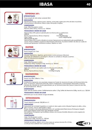 DIS VET
DIS VET
IBASA
DIPIRONA 50%
INDICAÇÕES
Indicada para bovinos, eqüinos,suínos, caprinos, ovinos,cães e gatos para alívio de dores musculares,
cólicas,processos inflamatórios, febres e após intervenção cirúrgicas.
COMPOSIÇÃO
Cada 100ml do produto contém:
Dipirona sódica 50,0 g; veículo q.s.p. 100,0ml.
POSOLOGIA E MODO DE USAR
Dipirona Ibasa 50% pode ser aplicada pela via intramuscular ou endovenosa.
ESPÉCIE DOSE
Bovinas, Equinos,Suínos, Ovinos e Caprinos 1ml/10kg(50mg/kg)
Cães e Gatos 0,6ml/10kg(30mg/kg)
PRECAUÇÕES DE USO:
Dipirona Ibasa 50% é contra-indicada em animais hipersensíveis ao medicamento pela possibilidade de
ocorrer choque anafilático quando da administração endovenosa. O produto também não deve ser usado em
animais que apresentam insuficiência cardíaca, hepática ou renal.
APRESENTAÇÃO
Frasco-ampola de vidro âmbar contendo 50ml.
IBATRIM
INDICAÇÕES
Infecções respiratórias, digestivas, geniturinárias e outros processos infecciosos.
COMPOSIÇÃO
Cada 100ml do produto contém:
Sulfadiazina 40,0g, trimetoprim 8,0g, veículo q.s.p. 100,0ml.
POSOLOGIA E MODO DE USAR
Agitar bem antes de usar e aplicar pela via intra muscular profunda.
ESPÉCIE DOSE
Bovinos, Equinos,Ovinos e Suínos 1ml/30kg(16mg/kg)
APRESENTAÇÃO
Frasco-ampola com 15ml.
Associação de Sulfadiazina e Trimetoprim, eficiente no combate ás infecções suscetíveis.
Eficaz no tratamento da coccidiose.
SULFAMICINA
INDICAÇÕES
COMPOSIÇÃO
Cada 10ml do produto contém: Sulfadimentoxina sódica 1,25g; Sulfato de Neomicina 0,80g; veículo q.s.p. 100,0ml.
POSOLOGIA E MODO DE USAR
Administrar por via oral, diluído na água de bebida.
APRESENTAÇÃO
Frascos com 20ml, 200ml e 1 litro.
A Sulfamicina representa uma associação sinérgica em função do mecanismo de ação e da farmacocinética dos
ativos. A neomicina, pobremente absorvida, diminui imediamente a sintomatologia relacionada ás doenças
indicadas das infecções de maneira generalizada, por ser facilmente absorvida e possuir tempo de meia vida
de aproximadamente 40horas.
CETOCONAZOL
INDICAÇÕES
COMPOSIÇÃO
Cada 10ml do produto contém:
Cetaconozol 2,00g, veículocq.s.p. 100,0ml.
POSOLOGIA E MODO DE USAR
Somente uso externo. Aplicar uma ou duas vezes por semana durante 40 a 45 dias,
ou até que não se detecte mais a presença do fungo.
APRESENTAÇÃO
Frascos plásticos contendo 100,200 ml e 1l.
Cetoconazol tem atividade fungistática e é usado em cães e gatos contra infecções fúngicas em pêlos, unhas,
pele e mucosas, como as relacionadas a seguir:
Ptiríase versicolor e dermatites (Malassezia furfur e M. pachidermatis),Piedra branca (Trichosporon beigelii)
Piedra preta (Piedrae hortae),Tinha nigra (Exophiala werneki)
Dermatofitose (Trichophyton sp),Candidíase cutânea e de mucosas (Candida albicans) e outras espécies do
mesmo gênero.
40
 