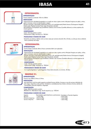 DIS VET
DIS VET
IBASA
CETOCONAZOL
INDICAÇÕES
COMPOSIÇÃO
Cetoconazol tem atividade fungistática e é usado em cães e gatos contra infecções fúngicas em pêlos, unhas,
pele e mucosas, como as relacionadas a seguir:
Ptiríase versicolor e dermatites (Malassezia furfur e M. pachidermatis),Piedra branca (Trichosporon beigelii)
Piedra preta (Piedrae hortae),Tinha nigra (Exophiala werneki)
Dermatofitose (Trichophyton sp),Candidíase cutânea e de mucosas (Candida albicans) e outras espécies do
mesmo gênero.
POSOLOGIA E MODO DE USAR
Cada 10ml do produto contém:
Cetaconozol 2,00g, veículocq.s.p. 100,0ml.
APRESENTAÇÃO
Frascos plásticos contendo 100 ml e 200ml.
Somente uso externo. Aplicar uma ou duas vezes por semana durante 40 a 45 dias, ou até que não se detecte
mais a presença do fungo.
CETOCONAZOL
INDICAÇÕES
COMPOSIÇÃO
Cetoconazol tem atividade fungistática e é usado em cães e gatos contra infecções fúngicas em pêlos, unhas,
pele e mucosas, como as relacionadas a seguir:
Ptiríase versicolor e dermatites (Malassezia furfur e M. pachidermatis),Piedra branca (Trichosporon beigelii)
Piedra preta (Piedrae hortae),Tinha nigra (Exophiala werneki)
Dermatofitose (Trichophyton sp),Candidíase cutânea e de mucosas (Candida albicans) e outras espécies do
mesmo gênero.
POSOLOGIA E MODO DE USAR
Cada 10ml do produto contém:
Cetaconozol 2,00g, veículocq.s.p. 100,0ml.
APRESENTAÇÃO
Contra-Gotas contendo 20ml e frasco contendo 50ml com aplicador.
2 a 4 gotas/kg(cães) e 1 gota/kg(gatos). Dose diária durante, no mínimo, 40 dias.
IBAZOLE 5%
INDICAÇÕES
COMPOSIÇÃO
Anti-helmíntico oral de amplo espectro,combate formas adultas, larvares e ovos de vermes redondos do
estô mago, intesntino e dos pulmõe. Combate os cestódeos(vermes chatos e tênias) e formas adultas de
trematódeos (Fascíola hepática, saiguape).
POSOLOGIA E MODO DE USAR
Cada 100ml do produto contém:
IBAZOLE 5%: Albendazol 5,0g; veículo aquoso q.s.p. 100,0ml.
APRESENTAÇÃO
Frascos com 200ml,1litros e 5 litros.
Espécie
Bovinos
Ovinos e Caprinos
Suínos e Equinos
Nematódeos gastrintestinais e pulmonares
1,5ml/10kg
1,0ml/12,5kg
1,0ml/12,5kg
Cestódeos e Fasciola hepatica
2,0ml/10kg
1,5ml/10kg
1,0ml/10kg
41
 