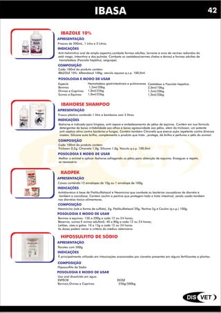 DIS VET
DIS VET
IBASA
IBAZOLE 10%
INDICAÇÕES
COMPOSIÇÃO
Anti-helmíntico oral de amplo espectro,combate formas adultas, larvares e ovos de vermes redondos do
estô mago, intesntino e dos pulmõe. Combate os cestódeos(vermes chatos e tênias) e formas adultas de
trematódeos (Fascíola hepática, saiguape).
POSOLOGIA E MODO DE USAR
Cada 100ml do produto contém:
IBAZOLE 10%: Albendazol 100g; veículo aquoso q.s.p. 100,0ml.
APRESENTAÇÃO
Frascos de 200mL, 1 Litro e 5 Litros.
Espécie
Bovinos
Ovinos e Caprinos
Suínos e Equinos
Nematódeos gastrintestinais e pulmonares
1,5ml/20kg
1,0ml/25kg
1,0ml/25kg
Cestódeos e Fasciola hepatica
2,0ml/10kg
1,5ml/20kg
1,0ml/20kg
IBAHORSE SHAMPOO
INDICAÇÕES
COMPOSIÇÃO
Ibahorse é indicado para limpeza, anti-sepsia e embelezamento do pêlos de eqüinos. Contêm em sua fórmula
detergentes de baixa irritabilidade aos olhos e baixa agressividade aos pêlos, além do triclosan, um potente
anti-séptico ativo contra bactérias e fungos. Contém também Citronela que exerce ação repelente contra diversos
insetos. Silicone auto brilho, complementa o produto que trata , protege, dá brilho e perfuma o pêlo do animal.
POSOLOGIA E MODO DE USAR
Cada 100ml do produto contém:
Triclosan 0,2g, Citronela 1,0g. Silicone 1,0g, Veículo q.s.p. 100,0ml.
APRESENTAÇÃO
Frasco plástico contendo 1 litro e bombona com 5 litros.
Molhar o animal e aplicar ibahorse esfregando os pêlos para obtenção de espuma. Enxaguar e repetir,
se necessário.
KAOPEK
INDICAÇÕES
COMPOSIÇÃO
Antidiarréico à base de Ftalilsulfatiazol e Neomicina que combate as bactérias causadoras de diarréia e
também a coccidiose. Contém caulim e pectina que protegem todo o trato intestinal, sendo usado também
nas diarréias tóxico-alimentares.
POSOLOGIA E MODO DE USAR
Neomicina (sob a forma de sulfato), 2g; Ftalilsulfatiazol 20g; Pectina 2g e Caulim (q.s.p.) 100g.
APRESENTAÇÃO
Caixas contendo 12 envelopes de 10g ou 1 envelope de 100g.
Bovinos e equinos: 150 a 200g a cada 12 ou 24 horas;
Bezerros, suínos E ovinos adultosS: 40 a 80g a cada 12 ou 24 horas;
Leitões, cáes e gatos: 10 a 15g a cada 12 ou 24 horas.
As doses podem variar a critério do médico veterinário.
HIPOSSULFITO DE SÓDIO
INDICAÇÕES
COMPOSIÇÃO
É principalmente utilizado em intoxicações ocasionadas por cianetos presentes em alguns fertilizantes e plantas.
POSOLOGIA E MODO DE USAR
Hipossulfito de Sódio
APRESENTAÇÃO
Pacotes com 500g.
Uso oral dissolvido em água.
ESPÉCIE DOSE
Bovinos,Ovinos e Caprinos 250g/500kg
42
 