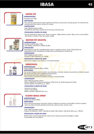 DIS VET
DIS VET
IBASA
ANTOX PÓ
INDICAÇÕES
COMPOSIÇÃO
Nos casos de empanzinamento pela ingestão de alimentos que provocam retenção gasosa. Em tratamento de
envenenamento por arsênio, mercúrio ou cianeto.
POSOLOGIA E MODO DE USAR
Cada 100g do produto contém:
Tiossulfato de sódio 90g; hidróxido de alumínio 6g; ácido tânico 4g.
APRESENTAÇÃO
Envelopes com 100g.
Via oral, dissolvido em água morna. Bovinos e eqüinos: 100g; bezerros e potros: 50g; suínos e ovinos adultos:
50g; leitões e cordeiros: 25g; cães e gatos: 2g/Kg
IBAFON PÓ SOLÚVEL
INDICAÇÕES
COMPOSIÇÃO
Parasiticida do grupo dos organofosforados usado no combate a bernes, sarnas, piolhos,bichos da
cabeça(Oestrus oxis), Gasterophilus sp,Habronema sp,Ostertagia sp e Cooperia sp.
POSOLOGIA E MODO DE USAR
Cada 100g do produto contém:
Triclorfon 97,0g, excipiente q.s.p. 100,0g.
APRESENTAÇÃO
Envelope contendo 20g e 150g.
Caixa display contendo 25 unidades de 20g.
Varia como a espécie a ser tratada e a via de administração.
UMBICASCO
INDICAÇÕES
COMPOSIÇÃO
Na cura do Umbigo de recém-nascidos, nas escoriações, contusões, pisaduras, queimaduras e feridas em geral.
No mal do casco de ovinos e pododermatite de eqüinos.
No tratamento das frieiras de bovinos e suínos.
Como curativo e preventivo de bicheiras (miíases) no local lesionado.
POSOLOGIA E MODO DE USAR
Cada 100ml do produto contém:
Diclorvos (DDVP) 2g; Cloreto de benzalcônio 0,70g; Fenol 1g; Violeta de genciana 0,25g;
Veículo repelente e emoliente q.s.p. 100mL.
APRESENTAÇÃO
Frascos plásticos contendo 50mL e 250mL
Somente uso externo.
Limpar a área afetada
Aplicar o produto, repetindo até a cura.
FLUIDO IBASA SPRAY
INDICAÇÕES
COMPOSIÇÃO
Tônico neuromuscula,dores musculares. Entorses, distensões musculares e dos tendões, bursites e qualquer
lesão traumática do tecido subcutâneo de bovinos, eqüinos,ovinos, caninos e aves.
POSOLOGIA E MODO DE USAR
Cada 100ml do produto contém:
Essência de terebintina 10,0ml ; Salicilato de metila 5,0g; Cânfora 1,0g; Álcool etílico q.s.p. 100,0ml.
APRESENTAÇÃO
Frascos com 10ml e 200ml.
Borrifar sobre o local da lesão diversas vezes ao dia e sempre que possível protegeer a região
traumatizada com uma atadura.
43
 