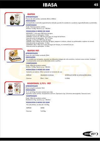 DIS VET
DIS VET
IBASA
IBATOX
INDICAÇÕES
COMPOSIÇÃO
Carrapaticida e sarnicida especialmente indicado quando há resistência a produtos organofosforados e piretróides.
POSOLOGIA E MODO DE USAR
Cada 10ml do produto contém:
Amitraz 12,50g, Veículo q.s.p. 100,0ml.
APRESENTAÇÃO
Frascos de vidro âmbar contendo 40mL e 200mL
BOVINOS: 1 Litro para 500 Litros de água.
Intervalo entre as aplicações: 21dias
OVINOS: 4 Litros em 100 Litros de água na carga do banheiro.
Intervalo entre as aplicações: 10 a 12 dias.
Recarga: 4 Litros em 500 Litros de água.
SUÍNOS: Diluir 200mL em 50 Litros de água, preparar a mistura, colocar no pulverizador e aplicar no animal.
Intervalo entre as aplicações: 14 dias.
CANINOS: diluir 10mL em 5 Litros de água em tanque, no momento do uso.
Intervalo entre as aplicações: 14 dias.
IBATOX PET
INDICAÇÕES
COMPOSIÇÃO
No combate aos carrapatos, atuando nos diferentes estágios do ciclo evolutivo, inclusive como ovicida. Combate
os ectoparasitas como sarna (Demodex canis) e piolhos.
POSOLOGIA E MODO DE USAR
Cada 100ml do produto contém:
Amitraz 12,50g, Veículo q.s.p. 100,0ml.
APRESENTAÇÃO
Frasco do vidro âmbar contendo 20ml.
Somente uso externo. Diluir somente no momento do uso.
ESPÉCIE DILUIÇÃO (C/ÁGUA) INTERVALO ENTRE AS APLICAÇÕES (DIAS)
Caninos 20ml / 10ml 14 DIAS
DISOFENOL 3,75% PET
INDICAÇÕES
COMPOSIÇÃO
É um vermífugo de ação residual para cães.
Específico contra vermes: Ancylostoma caninum, Spirocerca lupi, Uncinaria stenocephala, Toxocara canis.
POSOLOGIA E MODO DE USAR
Cada 100ml do produto contém:
Disofenol 3,75g; veículo q.s.p. 100,0ml.
APRESENTAÇÃO
Frasco-ampola contendo 10ml.
Via subcutânea, na dose de 1ml/5kg.
ESPÉCIE DOSE
Caninos 1ml/5kg
45
 