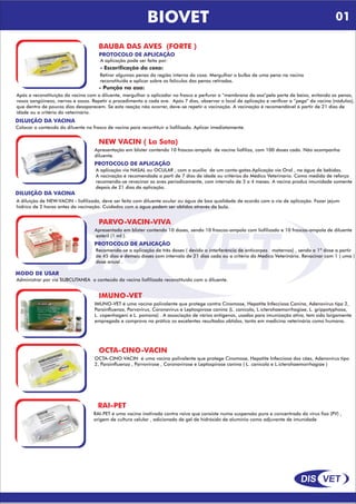 DIS VET
DIS VET
BAUBA DAS AVES (FORTE )
PROTOCOLO DE APLICAÇÃO
A aplicação pode ser feita por:
- Escarificação da coxa:
Retirar algumas penas da região interna da coxa. Mergulhar o bulbo de uma pena na vacina
reconstituída e aplicar sobre os folículos das penas retiradas.
- Punção na asa:
Após a reconstituição da vacina com o diluente, mergulhar o aplicador no frasco e perfurar a “membrana da asa”pela parte de baixo, evitando as penas,
vasos sangüíneos, nervos e ossos. Repetir o procedimento a cada ave. Após 7 dias, observar o local de aplicação e verificar a “pega” da vacina (nódulos),
que dentro de poucos dias desaparecem. Se esta reação não ocorrer, deve-se repetir a vacinação. A vacinação é recomendável à partir de 21 dias de
idade ou a critério do veterinário.
DILUIÇÃO DA VACINA
Colocar o conteúdo do diluente no frasco de vacina para recontituir o liofilizado. Aplicar imediatamente.
NEW VACIN ( La Sota)
PROTOCOLO DE APLICAÇÃO
A aplicação via NASAL ou OCULAR , com o auxilío de um conta-gotas.Aplicação via Oral , na água de bebidas.
A vacinação é recomendada a parti de 7 dias de idade ou critérios do Médico Veterinario. Como medida de reforço
recomenda-se revacinar as aves periodicamente, com intervalo de 3 a 4 meses. A vacina produz imunidade somente
depois de 21 dias da aplicação.
Apresentação em blister contendo 10 frascos-ampola de vacina liofiliza, com 100 doses cada. Não acompanha
diluente.
DILUIÇÃO DA VACINA
A diluição de NEW-VACIN - liofilizada, deve ser feita com diluente ocular ou água de boa qualidade de acordo com a via de aplicação. Fazer jejum
hídrico de 2 horas antes da vacinação. Cuidados com a água podem ser obtidos através da bula.
PARVO-VACIN-VIVA
PROTOCOLO DE APLICAÇÃO
Recomenda-se a aplicação de três doses ( devido a interferência de anticorpos maternos) , sendo a 1ª dose a partir
de 45 dias e demais doses com intervalo de 21 dias cada ou a critério do Medico Veterinário. Revacinar com 1 ( uma )
dose anual .
Apresentada em blister contendo 10 doses, sendo 10 frascos-ampola com liofilizado e 10 frascos-ampola de diluente
estéril (1 ml ).
MODO DE USAR
Administrar por via SUBCUTANEA o conteúdo da vacina liofilizada reconstituído com o diluente.
IMUNO-VET
IMUNO-VET é uma vacina polivalente que protege contra Cinomose, Hepatite Infecciosa Canina, Adenovirus tipo 2,
Parainfluenza, Parvovirus, Coronavirus e Leptospirose canina (L. canicola, L.icterohaemorrhagiae, L. grippotyphosa,
L. copenhageni e L. pomona) . A associação de vários antígenos, usados para imunização ativa, tem sido largamente
empregada e comprova na prática os excelentes resultados obtidos, tanto em medicina veterinária como humana.
OCTA-CINO-VACIN
OCTA-CINO VACIN é uma vacina polivalente que protege Cinomose, Hepatite Infecciosa dos cães, Adenovírus tipo
2, Parainfluenza , Parvovirose , Coronavirose e Leptospirose canina ( L. canicola e L.icterohaemorrhagiae )
RAI-PET
RAI-PET é uma vacina inativada contra raiva que consiste numa suspensão pura e concentrada do vírus fixo (PV) ,
origem de cultura celular , adicionada de gel de hidróxido de alumínio como adjuvante de imunidade
BIOVET 01
 