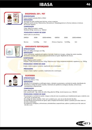 DIS VET
DIS VET
IBASA
DISOFENOL 20% PET
INDICAÇÕES
COMPOSIÇÃO
Vermífugo de ação residual para bovinos, ovinos e caprinos.
Específico contra vermes: Haemonchus, Bunostomum, Oesophagostomum e formas maduras e imaturas
de Fasciola hepatica.
POSOLOGIA E MODO DE USAR
Cada 100ml do produto contém:
Disofenol 20,0g; veículo q.s.p. 100,0ml
APRESENTAÇÃO
Frasco-ampola contendo 50ml e 250ml
Aplicar pela via subcutânea.
ESPÉCIE DOSE DOSE MÁXIMA ESPÉCIE DOSE DOSE MÁXIMA
Bovinos 1ml/20kg 15ml Ovinos e Caprinos 1ml/20kg 3ml
UNGUENTO REFORÇADO
INDICAÇÕES
COMPOSIÇÃO
Como cicatrizante, repelente,anti-séptico e larvicida. Usado em cirurgias, umbigo dos recém-nascidso,
ferimentos causados pela tosquia,descorna,ferimentos em geral. Repelente de moscas.
POSOLOGIA E MODO DE USAR
Cada 100g do produto contém:
Triclorfon 10,0g, Peróxido de zinco 10,0g; Óxido de zinco 10,0g, excipiente emoliente e repelente q.s.p. 100,0g.
APRESENTAÇÃO
Potes com 200g e bisnagas com 40g.
Limpar a lesão e aplicar o produto, reaplicando até a cicatrização.
PRECAUÇÕES
Limpar a lesão e aplicar o produto, reaplicando até a cicatrização.
GLICIODO
INDICAÇÕES
COMPOSIÇÃO
Gliciodo é um antisséptico e antifúngico tópico, indicado na prevenção e controle da mastite, desinfecção de
ferimentos e umbigo de recém-nascidos, tratamento do epitelioma contagioso (bouba), actinomicose,
actinobacilose e esporotricose.
POSOLOGIA E MODO DE USAR
Cada 100ml do produto contém:
Iodo ressublimado 1,0g; iodeto de sódio 2,0g; glicerina 20,0g; veículo aquoso q.s.p. 100,0ml.
APRESENTAÇÃO
Frascos com 20ml e 1 litro.
Na prevenção e controle da mastite: imergir os tetos da vaca no produto puro imediatamente após a ordenha uma
vez ao dia, no período seco.
No umbigo de recém-nascidos: tratar com o produto puro, uma vez ao dia durante três dias;
Na desinfecção dos ferimentos em geral, após a limpeza do ferimento, aplicar o produto puro duas vezes ao
dia até a cicatrização;
No epitelioma contagioso, actinomicose, actinobacilose e esporotricose, aplicar o produto puro três vezes ao
dia até a cura.
46
 
