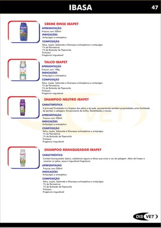 DIS VET
DIS VET
IBASA
CREME RINSE IBAPET
INDICAÇÕES
COMPOSIÇÃO
Antipulgas e antsséptico.
Talco, Loção, Sabonete e Shampoo antissépticos e antipulgas
1% de Permetrina
1% de Butóxido de Piperonila
Triclosan
Fragância inigualável
APRESENTAÇÃO
Frascos com 200ml
TALCO IBAPET
INDICAÇÕES
COMPOSIÇÃO
Antipulgas e antsséptico.
Talco, Loção, Sabonete e Shampoo antissépticos e antipulgas
1% de Permetrina
1% de Butóxido de Piperonila
Triclosan
Fragância inigualável
APRESENTAÇÃO
Frascos com 100g
SHAMPOO NEUTRO IBAPET
INDICAÇÕES
COMPOSIÇÃO
Antipulgas e antsséptico.
Talco, Loção, Sabonete e Shampoo antissépticos e antipulgas
1% de Permetrina
1% de Butóxido de Piperonila
Triclosan
Fragância inigualável
APRESENTAÇÃO
Frascos com 200ml
CARACTERÍSTICA
A principal finalidade é a limpeza dos pêlos e da pele, apresentando também propriedades como facilidade
de pentear a pelagem, fornecimento de brilho, flexibilidade e maciez.
SHAMPOO BRANQUEADOR IBAPET
INDICAÇÕES
COMPOSIÇÃO
Antipulgas e antsséptico.
Talco, Loção, Sabonete e Shampoo antissépticos e antipulgas
1% de Permetrina
1% de Butóxido de Piperonila
Triclosan
Fragância inigualável
APRESENTAÇÃO
Frascos com 200ml
CARACTERÍSTICA
Contém branqueador óptico, substância segura e eficaz que avisa a cor da pelagem. Além de limpar e
amaciar os pêlos, possui inigualável fragrância.
47
 