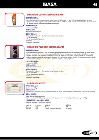 DIS VET
DIS VET
IBASA
SHAMPOO CONDICIONADOR IBAPET
INDICAÇÕES
COMPOSIÇÃO
Antipulgas e antsséptico.
Talco, Loção, Sabonete e Shampoo antissépticos e antipulgas
1% de Permetrina
1% de Butóxido de Piperonila
Triclosan
Fragância inigualável
APRESENTAÇÃO
Frascos com 200ml
CARACTERÍSTICA
Além das características de shampoo, possui efeito condicionador , o qual é fornecido pela adição de vários
componentes (sobreengordurantes, proteínas,tensoativos anfóteros, etc.). Além de limpar os pêlos , torna-os fáceis
de pentear, macios,brilhantes,flexíveis e consistentes.
SHAMPOO PELAGEM ESCURA IBAPET
INDICAÇÕES
COMPOSIÇÃO
Antipulgas e antsséptico.
Talco, Loção, Sabonete e Shampoo antissépticos e antipulgas
1% de Permetrina
1% de Butóxido de Piperonila
Triclosan
Fragância inigualável
APRESENTAÇÃO
Frascos com 200ml
CARACTERÍSTICA
É enriquecido com silicones e com um extrato vegetal proveniente da raiz de Krameria trianda, do caule, ramos
,flores e sementes de Sarothamnus scoparius (Giesta) e folhas de Juglans regia (avelã da Índia). Estes extratos
vegetais possuem ação protetora contra ação nociva da radiação solar sobre os pêlos, devido ao seu especial,
espectro de absorção UVB, funcionando como um filtro químico de origem natural. Os extratos promovem ainda
a tonalização sutil e gradual dos pêlos e ação anti-séptica e antipruriginosa.
48
PURGANTE ATIVO
INDICAÇÕES
COMPOSIÇÃO
Constipações intestinais, cólicas, envenenamento por ervas, empanzimentos e intoxicações por produtos químicos.
POSOLOGIA E MODO DE USAR
Cada 100g do produto contém:
Bicarbonato de sódio 10g; magnésia calcinada 5g; carbonato de cálcio 5g; sulfato de magnésio 80g.
APRESENTAÇÃO
Pacotes com 500g.
Dissolver em água e administrar via oral
ESPÉCIE
Bovinos
Equinos
.
DOSE (g)
500
400
.
ESPÉCIE
Potros
Ovinos, Caprinos e Suínos
.
DOSE(g)
300
50 a 100
.
 