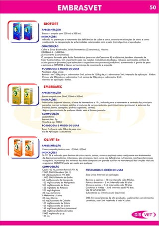 DIS VET
DIS VET
EMBRASVET
BIOFORT
INDICAÇÕES
COMPOSIÇÃO
Indicado na prevenção e tratamento das deficiências de cobre e zinco, animais em situações de stress e como
coadjuvante na recuperação de enfermidades relacionadas com a pele, trato digestivo e reprodução.
Cobre e Zinco Bioativados, Ácido Pantotênico (Coenzima A), Niacina.
COEZIMA A – NIACINA
(Crescimento Coenzimático)
O composto formado pelo Ácido Pantotênico (precursor da Coenzima A) e a Niacina, também chamado de
Fator Coenzimático, tem importante ação nas reações metabólicas (oxidação, redução, acetilações, síntese de
ácidos graxos e piruvatos) que estimulam o organismo nos processos produtivos, aumentando o ganho de peso
e estimula a HIPÓFISE a liberar os hormônios de crescimento e engorda.
APRESENTAÇÃO
Frasco – ampola com 250 mL e 500 mL.
POSOLOGIA E MODO DE USAR
Posologia: dose única;
Bovinos: até 250kg de p.v. administrar 3ml, acima de 250kg de p.v. administrar 5ml; intervalo de aplicação : 90dias.
Ovinos: até 25kg de p.v. administrar 1ml, acima de 25kg de p.v. administrar 2ml;
Intervalo de aplicação: 60dias.
EMBRAMEC
INDICAÇÕES
COMPOSIÇÃO
Endectocida injetável clássico, á base de ivermectina a 1% , indicado para o tratamento e controle dos principais
parasitos inernos (estágios adultos e imaturos de vermes redondos gastrintestinais e pulmonar) e externos dos
bovinos (berne, carrapato, piolhos sugadores, sarnas)
-Seguro para animais de qualquer idade, sexo e fêmeas prenahs.
cada100ml):
Ivermectina: 1g
Veículo:q.s.p: 100ml
APRESENTAÇÃO
Frasco ampola com 50ml,250ml e 500ml.
POSOLOGIA E MODO DE USAR
Dose: 1ml para cada 50kg de peso vivo.
Via de Aplicação: Subcutânea.
OLIVIT Se
INDICAÇÕES
COMPOSIÇÃO
OLIVIT SE é indicado para bovinos de cria e recria, ovinos, suínos e eqüinos como coadjuvante nos tratamentos
de doenças parasitárias, infecciosas, pós-cirúrgicos, bem como nas deficiências nutricionais, nas hipovitaminosas
e caquexia. A presença dos minerais faz deste composto um grande auxiliar na manutenção das funções vitais do
organismo. OLIVIT SE pode ser usado em qualquer
Cada 100 mL contém:Retinol (Vit. A)
2.000.000 UITocoferol (Vit. E)
50 UIColecalciferol (Vit. D3)
1.000.000 UISelenito de Sódio
60 mgGluconato de Manganês
100 mgGluconato de Mangnésio
500 mgGluconato de Zinco
150 mgIodeto de Potássio
200 mgL-Arginina
30 mgL-Metionina
L-Metionina L-Lisina
30 mgL-Glicina
60 mgGluconato de Cobalto
100 mgGluconato de Cálcio
100 mgGluconato de Cobre
150 mgCitrato de Ferro Amoniacal
350 mgGlicerofosfato de Sódio
2.000 mgVeículo q.s.p.
100 mL
APRESENTAÇÃO
Frasco ampola plástica com: -250ml,-500ml.
POSOLOGIA E MODO DE USAR
dose única Intervalo de aplicação
Bovinos e eqüinos – 10 mL intervalo cada 90 dias.
Potros e bezerros – 5 mL intervalo cada 90 dias.
Ovinos e suínos – 5 mL intervaldo cada 90 dias
Cordeiros e leitões – 3 mL intervalo cada 90 dias.
VIA DE APLICAÇÃO:
Subcutânea ou intramuscular (equinios)
OBS:Em vacas leiteires de alta produção, suplementar com alimentos
protéicos, usar 5ml repetindo a cada 45 dias.
50
 