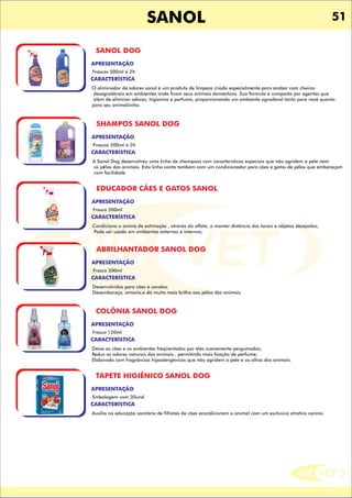 DIS VET
DIS VET
SANOL
SANOL DOG
CARACTERÍSTICA
APRESENTAÇÃO
Frascos 500ml á 2lt
O eliminador de odores sanol é um produto de limpeza criado especialmente para acabar com cheiros
desagradáveis em ambientes onde ficam seus animais domésticos. Sua fórmula é composta por agentes que
além de eliminar odores, higieniza e perfuma, proporcionando um ambiente agradável tanto para você quanto
para seu animalzinho.
SHAMPOS SANOL DOG
CARACTERÍSTICA
APRESENTAÇÃO
Frascos 500ml á 2lt
A Sanol Dog desenvolveu uma linha de shampoos com características especiais que não agridem a pele nem
os pêlos dos animais. Esta linha conta também com um condicionador para cães e gatos de pêlos que embaraçam
com facilidade
EDUCADOR CÃES E GATOS SANOL
CARACTERÍSTICA
APRESENTAÇÃO
Frasco 500ml
Condiciona o anima de estimação , através do olfato, a manter distância dos locais e objetos desejados;
Pode ser usado em ambientes externos e internos;
ABRILHANTADOR SANOL DOG
CARACTERÍSTICA
APRESENTAÇÃO
Frasco 500ml
Desenvolvidos para cães e cavalos,
Desembaraça, amacia,e dá muito mais brilho aos pêlos dos animais.
COLÔNIA SANOL DOG
CARACTERÍSTICA
APRESENTAÇÃO
Frasco 120ml
Deixa os cães e os ambientes freqüentados por eles suavemente pergumados;
Reduz os odores naturais dos animais , permitindo mais fixação de perfume;
Elaborada com fragrâncias hipoalergênicas que não agridem a pele e os olhos dos animais.
TAPETE HIGIÊNICO SANOL DOG
CARACTERÍSTICA
APRESENTAÇÃO
Embalagem com 30und
Auxilia na educação sanitária de filhotes de cães econdicionam o animal com um exclusivo atrativo canino.
51
 