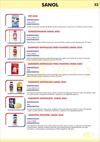 DIS VET
DIS VET
SANOL 53
PIPI DOG
CARACTERÍSTICA
APRESENTAÇÃO
Frascos 20ml
Auxilia na educação sanitária de filhotes de cães econdicionam o animal com um exclusivo atrativo canino.
CONDICIONADOR SANOL DOG
CARACTERÍSTICA
APRESENTAÇÃO
Frascos 500ml á 5lt
Desembaraça os pêlos, facilita a escovação e promove brilho e maciez; evita o ressecamento; PH neutro
SHAMPOO ANTIPULGAS PARA FILHOTES SANOL DOG
CARACTERÍSTICA
APRESENTAÇÃO
Frascos 500ml
Elaborado especialmente para a pele sensível para cães e gatos; com extrato de maracujá e camomila,
amacia, hidrata os pelos e acalma os animais; PH neutro
SABONETE ANTIPULGAS PARA FILHOTES SANOL DOG
CARACTERÍSTICA
APRESENTAÇÃO
80gr
Elaborado especialmente para a pele sensível para cães e gatos; com extrato de maracujá e camomila,
amacia, hidrata os pelos e acalma os animais; PH neutro
SHAMPOO ANTIPULGAS SANOL DOG
CARACTERÍSTICA
APRESENTAÇÃO
Frascos 500ml á 5lt
Com extratos de girassol e ylong ylong; combate e elimina as pulgas que infestam os cães; não agridem a pele
e os pêlos animais , mantendo-os brilhantes , saudáveis e com agradável pergume.
SABONETE ANTIPULGAS SANOL DOG
CARACTERÍSTICA
APRESENTAÇÃO
80gr
Com extratos de girassol e ylong ylong; combate e elimina as pulgas que infestam os cães; não agridem
a pele e os pêlos animais , mantendo-os brilhantes , saudáveis e com agradável pergume.
SHAMPOO NOVAPIEL SANOL DOG
CARACTERÍSTICA
APRESENTAÇÃO
Frascos 500ml
Com peróxido de benzoila (2,5%); desenvolvido para cães, gatos e cavalos, no tratamento de dermatite
piootraumatica, intertrigo, impetiga, foliculose, furunculoses,celulites e piodemodicoses; tem ação
anti-septica , anti-bacteriana e anti-seborreica. Ótima fragrância , PH neuto.
 