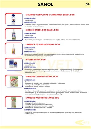 DIS VET
DIS VET
SANOL 54
SHAMPOO ANTIPULGAS E CARRAPATOS SANOL DOG
CARACTERÍSTICA
APRESENTAÇÃO
Frascos 500ml
Combate as pulgas , pilolhos e carrapatos ; embeleza e da brilho; não agride a pele e os pêlos dos animais; deixa
um agradável perfume;PH neutro
SILICONE SANOL DOG SANOL DOG
CARACTERÍSTICA
APRESENTAÇÃO
Frascos 120ml
Desenvolvido para cães e gatos ; desembaraça e deixa os pêlos sedosos, mais maicos e brilhantes.
LIMPADOR DE ORELHAS SANOL DOG
CARACTERÍSTICA
APRESENTAÇÃO
Frascos 100ml
Loção hidratante para limpeza de orelhas e cães e gatos; contem substancias emolientes que dissolvem o
cerume e faciitam a higienização; secagem rápida
VITOSIM SANOL DOG
CARACTERÍSTICA
APRESENTAÇÃO
Frascos 100ml
Polivitaminico oral para todos os animais; estimula o apetite e ajuda No crescimento ; recomendado na
recuperação de donças infec-contagiosas e de parasitarismos; indicado nos casos de denbilidade e
esgotamento físico.
SANBONE OSSINHOS SANOL DOG
CARACTERÍSTICA
APRESENTAÇÃO
Ossinho:
embalagem de ossinho ¾ com: 2unidades, 500gramas, e 1000gramas.
embalagem de ossinho 5/6 com 1 unidade
embalagme de ossinhos 8/9 com 1 unidade.
Diversifique o alimento do seu cão oferecendo osso nó SanBone. Você pode servi-lo entre as refeições,
como sobremesa, ou até mesmo para relaxar caso seu cãozinho esteja ansioso. Deixe seu animal de estimação
contente e tranquilo, supreendendo-o com os ossos da Sanol Dog.
SANBONE PALITINHOS SANOL DOG
CARACTERÍSTICA
APRESENTAÇÃO
Embalagem de palitinho 6mm com:
10unidades, 250grams,500gramas,1000gramas;
embalagem de palitinho com 8mm com 8 unidades
embalagem de palitinho 10mm com 6 unidades.
Como nós, os bichinhos também gostam de variar em seus pratos, por isto, a Sanol Dog desenvolveu
SANBONE Palito.
 