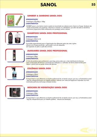 DIS VET
DIS VET
SANOL 55
SANBEEF & SANBONE SANOL DOG
CARACTERÍSTICA
APRESENTAÇÃO
Embalagens 65gr,80gr e 100gr
SANBEEF possui uma textura macia e pode ser encontrado nos sabores carne, bacon ou frango. Sanbone são
snacks enriquecidos com proteínas, vitaminas e minerais. E o dentalstick, que além de todos os benefícios
nutricionais proporciona hálito refrescante com proteção contra o tártaro.
SHAMPOOS SANOL DOG PROFISSIONAL
CARACTERÍSTICA
APRESENTAÇÃO
Embalagens 500ml á 5lt
Formulado especialmente para a higienização dos diferentes pelos dos cães e gatos
oferece uma limpeza profunda , perfumada e com ph adequado
sem agressão ao pelo e a pele dos animais
AUXILIARES SANOL DOG PROFISSIONAL
CARACTERÍSTICA
APRESENTAÇÃO
Embalagens 280gr
A linha de produtos para profissionais sanol dog conta ainda com o óleo lubrificante de lâminas
(para conservação de lâminas e prevenção da oxidação) e o resfriador de lâmina desenvolvido para
reduzir o atrito entre as partes móveis das lâminas.
COLÔNIAS SANOL DOG
CARACTERÍSTICA
APRESENTAÇÃO
Embalagens 500ml
O toque final é o que diferencia um banho profissional de um banho comum, por isso, os finalizadores sanol
dog são indispensável para um trabalho perfeito: colônias com notas de fragrâncias inspiradas nos mais
renomados perfumes da Europa e Estados Unidos.
MÁSCARA DE HIDRATAÇÃO SANOL DOG
CARACTERÍSTICA
APRESENTAÇÃO
Embalagens 500gr
O toque final é o que diferencia um banho profissional de um banho comum, por isso, os finalizadores sanol
dog são indispensável para um trabalho perfeito: máscara de hidratação.
 