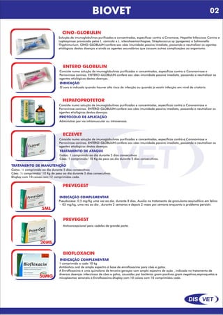 DIS VET
DIS VET
BIOVET
CINO-GLOBULIN
Solução de imunoglobulinas purificadas e concentradas, específicas contra a Cinomose, Hepatite Infecciosa Canina e
Leptospirose provocada pelas L. canicola e L. icterohaemorrhagiae, Streptococcus sp (pyogenes) e Salmonella
Thyphimurium. CINO-GLOBULIN confere aos cães imunidade passiva imediata, passando a neutralizar os agentes
etiológicos destas doenças e ainda os agentes secundários que causam outras complicações ao organismo.
ENTERO GLOBULIN
Consiste numa solução de imunoglobulinas purificadas e concentradas, específicas contra a Coronavirose e
Parvovirose caninas. ENTERO-GLOBULIN confere aos cães imunidade passiva imediata, passando a neutralizar os
agentes etiológicos destas doenças.
INDICAÇÃO
O soro é indicado quando houver alto risco de infecção ou quando já existir infecção em nível de criatório.
HEPATOPROTETOR
Consiste numa solução de imunoglobulinas purificadas e concentradas, específicas contra a Coronavirose e
Parvovirose caninas. ENTERO-GLOBULIN confere aos cães imunidade passiva imediata, passando a neutralizar os
agentes etiológicos destas doenças.
PROTOCOLO DE APLICAÇÃO
Administrar por via intramuscular ou intravenosa.
ECZEVET
Consiste numa solução de imunoglobulinas purificadas e concentradas, específicas contra a Coronavirose e
Parvovirose caninas. ENTERO-GLOBULIN confere aos cães imunidade passiva imediata, passando a neutralizar os
agentes etiológicos destas doenças.
TRATAMENTO DE ATAQUE
Gatos: 1 comprimido ao dia durante 5 dias consecutivos
Cães: 1 comprimido/ 10 Kg de peso ao dia durante 5 dias consecutivos.
TRATAMENTO DE MANUTENÇÃO
Gatos: ½ comprimido ao dia durante 5 dias consecutivos
Cães: ½ comprimido/ 10 Kg de peso ao dia durante 5 dias consecutivos.
Display com 10 caixas com 12 comprimidos cada.
PREVEGEST
5ML
PREVEGEST
Anticoncepcional para cadelas de grande porte.
20ML
INDICAÇÃO COMPLEMENTAR
Pseudociese: 0,5 mg/Kg uma vez ao dia, durante 8 dias. Auxilia no tratamento de granuloma eosinofílico em felino
– 05 mg/kg, uma vez ao dia , durante 2 semanas e depois 2 vezes por semana enquanto o problema persistir.
BIOFLOXACIN
50MG
INDICAÇÃO COMPLEMENTAR
1 comprimido a cada 10 kg
Antibiótico oral de amplo espectro á base de enrofloxacina para cães e gatos.
A Enrofloxacina é uma quinolona de terceira geração com amplo espectro de ação , indicada no tratamento de
diversas doenças infecciosas de cães e gatos, causadas por bactérias gram positivas,gram negativas,espiroquetas e
micoplasmas sensíveis á Enrofloxacina.Display com 10 caixas com 10 comprimidos cada.
02
 