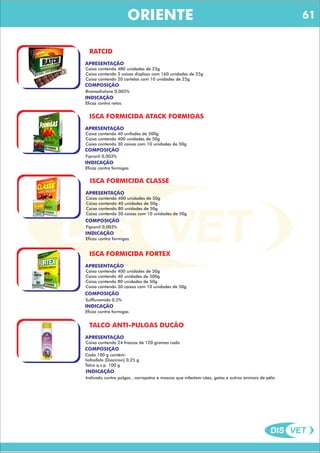 DIS VET
DIS VET
ORIENTE
RATCID
COMPOSIÇÃO
APRESENTAÇÃO
Caixa contendo 480 unidades de 25g
Caixa contendo 3 caixas displays com 160 unidades de 25g
Caixa contendo 20 cartelas com 10 unidades de 25g
Bromadiolone 0,005%
INDICAÇÃO
Eficaz contra ratos
ISCA FORMICIDA ATACK FORMIGAS
COMPOSIÇÃO
APRESENTAÇÃO
Caixa contendo 40 unifades de 500g
Caixa contendo 400 unidades de 50g
Caixa contendo 30 caixas com 10 unidades de 50g
Fipronil 0,003%
INDICAÇÃO
Eficaz contra formigas
ISCA FORMICIDA CLASSE
COMPOSIÇÃO
APRESENTAÇÃO
Caixa contendo 400 unidades de 50g
Caixa contendo 40 unidades de 50g
Caixa contendo 80 unidades de 50g
Caixa contendo 30 caixas com 10 unidades de 50g
Fipronil 0,003%
INDICAÇÃO
Eficaz contra formigas
ISCA FORMICIDA FORTEX
COMPOSIÇÃO
APRESENTAÇÃO
Caixa contendo 400 unidades de 50g
Caixa contendo 40 unidades de 500g
Caixa contendo 80 unidades de 50g
Caixa contendo 30 caixas com 10 unidades de 50g
Sulfluramida 0,3%
INDICAÇÃO
Eficaz contra formigas
TALCO ANTI-PULGAS DUCÃO
COMPOSIÇÃO
APRESENTAÇÃO
Caixa contendo 24 frascos de 120 gramas cada
Cada 100 g contém:
tiofosfato (Diazinon) 0,25 g
Talco q.s.p. 100 g
INDICAÇÃO
Indicado contra pulgas , carrapatos e moscas que infestam cães, gatos e outros animais de pêlo.
61
 