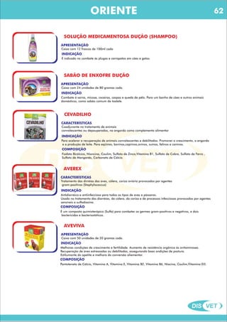 DIS VET
DIS VET
ORIENTE
SOLUÇÃO MEDICAMENTOSA DUÇÃO (SHAMPOO)
APRESENTAÇÃO
Caixa com 12 frascos de 100ml cada
INDICAÇÃO
É indicado no combate ás plugas e carrapatos em cães e gatos.
SABÃO DE ENXOFRE DUÇÃO
APRESENTAÇÃO
Caixa com 24 unidades de 80 gramas cada.
INDICAÇÃO
Combate á sarna, micose, coceiras, caspas e queda de pêlo. Para um banho de cães e outros animais
domésticos, como sabão comum de toalete.
CEVADILHO
CARACTERÍSTICAS
Coadjuvante no tratamento de animais
convalescentes ou depauperados, na engorda como complemento alimentar
INDICAÇÃO
Para acelerar a recuperação de animais convalescentes e debilitados. Promover o crescimento, a engorda
e a produção de leite. Para eqüinos, bovinos,caprinos,ovinos, suínos, felinos e caninos.
COMPOSIÇÃO
Fosfato Bicálcico, Niancina, Caulim, Sulfato de Zinco,Vitamina B1, Sulfato de Cobre, Sulfato de Ferro ,
Sulfato de Manganês, Carbonato de Cálcio.
AVEREX
CARACTERÍSTICAS
Tratamento das dirréias das aves, cólera, coriza aviária provocados por agentes
gram-positivos (Staphylococcus)
INDICAÇÃO
Antidiarréico e antiinfeccioso para todos os tipos de aves e pássaros.
Usado no tratamento das diarréias, da cólera, da coriza e de processos infecciosos provocados por agentes
sensíveis a sulfadiazina.
COMPOSIÇÃO
É um composto quimioterápico (Sulfa) para combater os germes gram-positivos e negativos, e dois
bactericidas e bacteriostáticos.
AVEVIVA
APRESENTAÇÃO
Caixa com 50 unidades de 20 gramas cada.
INDICAÇÃO
Melhores condições de crescimento e fertilidade. Aumento de resistência orgânica ás avitaminoses.
Recuperação de aves estressadas ou debilitadas, assegurando boas ondições de postura.
Estilumante do apetite e melhora da conversão aliementar.
COMPOSIÇÃO
Pantotenato de Cálcio, Vitamina A, Vitamina E, Vitamina B2, Vitamina B6, Niacina, Caulim,Vitamina D3.
62
 