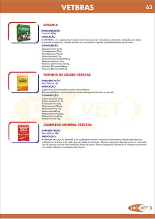 DIS VET
DIS VET
VETBRAS
CEVAMIX
APRESENTAÇÃO
Cartucho 200g
INDICAÇÃO
O CEVAMIX é um suplemento mineral e vitamínico para ser misturado ao alimento, indicado para todos
os animais domésticos, visando auxiliar no crescimento, engorda e embelezamento dos animais.
COMPOSIÇÃO
Cálcio(minimo) 272g
Cálcio(Maximo)274g
Flúor(Maximo)774mg
Fósforo(mínimo)77g
Nicotinamida(mínimo)590mg
Selêncio(mínimo)15mg
Vitamina b1(mínimo) 724mg
Vitamina B2(mínimo)48mg
Vitamina B6(mínimo)24mg
FARINHA DE CÁLCIO VETBRAS
APRESENTAÇÃO
Saco Plástico 1kg
INDICAÇÃO
Suplemento Mineral de Pronto Uso e Para Mistura
(Bovinos,bubalinos, ovinos,carpinos,suínos,aves,equinos,asininos e muares)
COMPOSIÇÃO
Cálcio (minimo) 215g
Cálcio (máximo) 217g
Enxofre(mínimo)42g
Fluor(maximo)756mg
Fósforo(mínimo)75g
Iodo(mínimo)41mg
Magnésio(mínimo)23g
Potássio(mínimo)25g
Sódio(mínimo) 20g
COMPLEXO MINERAL VETBRAS
APRESENTAÇÃO
Saco plástico 1Kg
INDICAÇÃO
A FARINHA DE CÁLCIO VETBRAS é um suplemento mineral fonte de microminerais indicado para Bovinos
e Bubalinos de Corte e de Leite, que não estão em lactação , Equinos, Asininos e Muares, para ser misturado
ao sal comum e outros macromineirais (fonte de cálcio, fósforo,magnésio) e fornecido á vontade aos animais,
em cochos cobertos e protegidos das chuvas.
63
 
