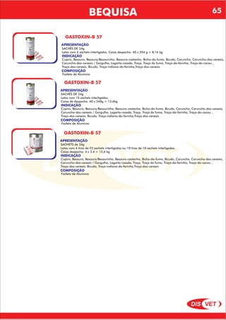 DIS VET
DIS VET
BEQUISA
GASTOXIN-B 57
APRESENTAÇÃO
INDICAÇÃO
Cupins, Besouro, Besouro/Besourinho, Besouro-castanho, Bicho-do-fumo, Bicudo, Caruncho, Caruncho-dos-cereais,
Caruncho-dos-cereais / Gorgulho, Lagarta-rosada, Traça, Traça do fumo, Traça-da-farinha, Traça-do-cacau ,
Traça-dos-cereais, Bicudo, Traça-indiana-da-farinha,Traça-dos-cereais
COMPOSIÇÃO
Fosfeto de Alumínio
SACHÊS DE 34g
Latas com 6 sachets interligados. Caixa despacho: 40 x 204 g = 8,16 kg
GASTOXIN-B 57
APRESENTAÇÃO
INDICAÇÃO
Cupins, Besouro, Besouro/Besourinho, Besouro-castanho, Bicho-do-fumo, Bicudo, Caruncho, Caruncho-dos-cereais,
Caruncho-dos-cereais / Gorgulho, Lagarta-rosada, Traça, Traça do fumo, Traça-da-farinha, Traça-do-cacau ,
Traça-dos-cereais, Bicudo, Traça-indiana-da-farinha,Traça-dos-cereais
COMPOSIÇÃO
Fosfeto de Alumínio
SACHÊS DE 34g
Latas com 10 sachets interligados.
Caixa de despacho: 40 x 340g = 13,6kg
GASTOXIN-B 57
APRESENTAÇÃO
INDICAÇÃO
Cupins, Besouro, Besouro/Besourinho, Besouro-castanho, Bicho-do-fumo, Bicudo, Caruncho, Caruncho-dos-cereais,
Caruncho-dos-cereais / Gorgulho, Lagarta-rosada, Traça, Traça do fumo, Traça-da-farinha, Traça-do-cacau ,
Traça-dos-cereais, Bicudo, Traça-indiana-da-farinha,Traça-dos-cereais
COMPOSIÇÃO
Fosfeto de Alumínio
SACHETS de 34g
Latas com 4 tiras de 25 sachets interligados ou 10 tiras de 10 sachets interligados.
Caixa-despacho: 4 x 3,4 = 13,6 kg
65
 