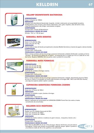 DIS VET
DIS VET
KELLDRIN
KELLIMP DESINFETANTE BACTERICIDA
APRESENTAÇÃO
Caixa c/ 6 frascos de 1000ml.
INDICAÇÃO
Indicado como desinfetante (bactericida, fungicida, viricida) e odorizante com propriedade tensoativa,
biodegradável e não corrosiva, para clínicas veterinárias, canis, gatis, hospitais, salas de banho e tosa,
mesas de atendimento e de cirúrgia, instrumentais cirúrgicos.
COMPOSIÇÃO
Princípio Ativo: Cloreto de Benzalcônico
POSOLOGIA E MODO DE USAR
Diluição: 10ml. p/ 10Lt de água .
BARAKELL MATA BARATAS
APRESENTAÇÃO
INDICAÇÃO
Elimina todos os tipos de barata principalmente a baratas Blatella Germânica e barata de esgoto e demais baratas.
COMPOSIÇÃO
Princípio Ativo: Sulfluramida
Caixa c/ 12 unid. De 100g
Caixa c/24 unid. De 10g
POSOLOGIA E MODO DE USAR
Retire a tampa protetora do bico da seringa e pressione lentamente o êmbolo distribuindo o produto na forma
de gotas – do tamanho da cabeça de um fósforo - na proporção de 2 a 3 gotas por m2 ou a cada 50 cm uma
das outras. Reaplicar BARAKELL Gel nos pontos onde o produto foi consumido.
FORMIKELL MATA FORMIGAS
APRESENTAÇÃO
INDICAÇÃO
Inseticida de combate a formigas caseiras.
COMPOSIÇÃO
Princípio Ativo: Sulfluramida
Caixa com 12 unid. De 10g
Caixa com 24 unid. De 10g.
POSOLOGIA E MODO DE USAR
Retire a tampa protetora do bico da seringa e pressione lentamente o êmbolo, depositando pequenos filetes
de mais ou menos 3 cm paralelo nos locais onde transitam as formigas.OBS.: Não cruze trilha das mesmas,
pois algumas espécies podem rejeitar o produto.
CUPINICIDA BARATICIDA FORMICIDA ZODRIN
APRESENTAÇÃO
INDICAÇÃO
Indicado no combate a cupins, baratas e formigas.
COMPOSIÇÃO
Princípio Ativo : Cipermetrina
Caixa com 12 frascos de 500ml.
POSOLOGIA E MODO DE USAR
Efetuar a aplicação por pulverização do CUPINICIDA ZODRIN Pronto Para Uso onde os insetos
normalmente são encontrados
KELLDRIN SC25 INSETICIDA
APRESENTAÇÃO
INDICAÇÃO
Combate aos insetos rasteiros e voadores em geral. (moscas , mosqueiros, barats e etc.)
COMPOSIÇÃO
Princípio Ativo: Cipermetrina
Display com 25 unidades frascos pet de 30ml
Caixa com 10 frascos de 100ml.
Caixa com 12 frascos de 1.000ml.
POSOLOGIA E MODO DE USAR
Diluir 30ml do KELLDRIN SC 25 em 3 litros de água. Misturar até formar uma pré-mistura
homogênea. Colocar esta solução no pulverizador, agitando sempre. Aplicar o produto a
uma distância média de 40 cm da superfície a ser pulverizada.
67
 
