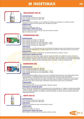 DIS VET
DIS VET
M INSETIMAX
MALATHION 500 CE
APRESENTAÇÃO
Caixa contendo 12 frascos de 1 litros cada.
Caixa contendo 24 frascos de 100ml cada.
INDICAÇÃO
Eficaz contra Moscas e Pulgões , de uso profissional. Indicado para aplicação em superfícies, frestas,
rachaduras e outros locais que possam servir de abrigo aos insetos.
COMPOSIÇÃO
Malathion : 5% p/v
Solventes/Emulsificantes: 95% p/v
POSOLOGIA E MODO DE USAR
Aplicar a calda até o momento em que haja escorrimento da mesma.
Siga as instruções do rótulo.
FORMIHOUSE GEL
APRESENTAÇÃO
INDICAÇÃO
Altamente eficaz, é um formicida que atua no controle das formigas amarelas mais conhecidas como doceiras.
Elaborando dom imidacloprid, é um produto seguro para uso doméstico. Ação direta dentro e fora do ninho.
COMPOSIÇÃO
Indicado 0,1% p/p, atrativo , desnaturante , benzoato de denatônico, diluente e veículo.
Caixa contendo 24 seringas com 10g cada
Caixa contendo 48 seringas com 10g cada
Caixa contendo 24 frascos com 10ml cada (grátis + 25ml)
Caixa contendo 40 frascos com 10ml cada (grátis + 25ml)
Caixa contendo 24 frascos com 100ml cada.
POSOLOGIA E MODO DE USAR
Pressionando a haste da seringa, aplique em baixo da pia da cozinha, nos cantos dos armários, nos pés no
fogão e geladeira, próximos a aparelhos elétricos e eletrônicos, festas de azulejos ou revestimentos da parede
da cozinha,portas, portais, janelas e próximos ao local onde há indícios de acúmulo de passagem das formigas.
Na versão Spray , aplique o produto diretamente sobre as formigas , conforme intruções de uso.
BARATAFIM GEL
APRESENTAÇÃO
INDICAÇÃO
Baratas são insetos de hábitos noturnos e por isso as infestações geralmente não são notadas pelas pessoas,
o que possibilita a multiplicação destes insetos por longo tempo nas casas. Eficaz contra baratas
(Blatella Germânica e Periplaneta Americana) e elaborado com Imidacloprid, Baratafim Gel é uma isca que,
uma vez consumida eliminará de vez a barata. Sua ação continua nas fezes e carcaças dos insetos mortos,
garantindo assim ótimo controle sobre reinfestações. Ação discreta e precisa para uso doméstico.
COMPOSIÇÃO
Imidacloprid 0,1% p/p
Atrativo, Desnaturante, Benzoato de Denatônio, Diluente e Veículo
Caixa contendo 24 seringas com 10g cada
Caixa contendo 48 seringas com 10g cada
Caixa contendo 24 frascos om 10 ml cada (Grátis + 25 ml)
Caixa contendo 40 frascos com 10 ml cada (Grátis + 25ml)
POSOLOGIA E MODO DE USAR
Aplicar o Baraticida Gel BARATAFIM na proporção de 0,5 g do produto por m². Aplique o produto pressionando
a haste da seringa, colocando uma pequena quantidade embaixo da pia da cozinha, nos cantos dos armários,
próximo ao fogão e geladeira, em rodapés e cantos das paredes, nos ralos e nos locais onde há indícios de
infestação das baratas.
DDVP 500 CE
APRESENTAÇÃO
INDICAÇÃO
Elaborado com Dichlorvos, eficaz contra baratas e moscas.
COMPOSIÇÃO
Dichlorvos: 2% p/v
Solventes/ Emulsificante: 98% p/v
Caixa contendo 12 frascos de 1 litro cada
Caixa contendo 24 frascos de 100ml cada.
POSOLOGIA E MODO DE USAR
Diluir e aplicar o produto conforme instruções contidas no rótulo .
70
 