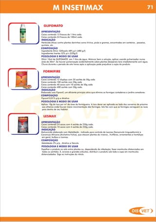 DIS VET
DIS VET
M INSETIMAX
GLIFOMATO
APRESENTAÇÃO
Caixa contendo 12 frascos de 1 litro cada.
Caixa contendo 24 frascos de 100ml cada.
INDICAÇÃO
Herbicida eficaz contra plantas daninhas como tiririca, picão e gramas, encontradas em canteiros , passeios,
quintais, etc.
COMPOSIÇÃO
Ingrediente Ativo: Glifosato 48% p/v (480 g/l)
Ingredientes Inertes 52% p/v (520g/l)
POSOLOGIA E MODO DE USAR
Diluir 10ml de GLIFOMATO em 1 litro de água. Misturar bem a solução, aplicar usando pulverizador numa
área de 30m². Se houver pulverização acidentalmente sobre plantas desejáveis lave imediatamente com água.
Chuva durante o período de oito horas após a aplicação pode prejudicar a ação do produto.
FORMIFIRE
APRESENTAÇÃO
INDICAÇÃO
Elaborado com Fipronil, um eficiente princípio ativo que elimina as formigas cortadeiras e jardins amadores.
COMPOSIÇÃO
Fipronil 0,01% p/p e Atrativo
Caixa contendo 12 displays com 20 sachês de 50g cada
Caixa contendo 100 sachês com 20g cada
Caixa contendo 40 sacos com 10 sachês de 50g cada
Caixa contendo 400 sachês com 50g cada.
POSOLOGIA E MODO DE USAR
Aplicar 10g da isca por m² de área do formigueiro. A isca dever ser aplicada ao lado dos carneiros de próximo
aos olheiros onde houver maior movimentação das formigas. Isto faz com que as formigas carreguem as iscas
para dentro de seu habitat.
LESMAX
APRESENTAÇÃO
INDICAÇÃO
Moluscicida elaborado com Metaldeído , indicado para controle de Lesmas (Sarasinula Linguaeformis) e
Caramujo Africano (Archatina Fulica), que atacam plantas do viveiros , frutíferas, ornamentais e hortaliças
em geral, bulbos e rizomas.
COMPOSIÇÃO
Metaldeído 3% p/p , Atrativo e Veículo.
Caixa contendo 24 sacos com 4 sachês de 250g cada.
Caixa contendo 10 sacos com 4 sachês de 250g cada.
POSOLOGIA E MODO DE USAR
Espalhar o produto no solo entre plantas ou, dependendo da infestação, fazer montículos distanciados em
todos os sentidos. E, árvores e grandes arbustos, distribuir o produto sob toda a copa em montículos
distanciadados. Siga as instruções do rótulo.
71
 