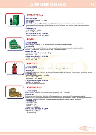 DIS VET
DIS VET
AGENER UNIÃO
KETOJET 100mg
APRESENTAÇÃO
Frasco-ampola contendo 10 e 50ml.
INDICAÇÃO
Controle dos sintomas inflamatórios , especialmente nos processos dolorosos ósteo- articulares e
músculo-equeléticos de origem inflamatória e nos casos de cólica. Para bovinos, nas artrites, traumatismos,
afecções respiratórias e mastites agudas.
COMPOSIÇÃO
CETOPROFENO 100MG
Veículo Q.S.P. 1ml
POSOLOGIA E MODO DE USAR
Período de carência: 1 dia para o leite
DEXTAR
APRESENTAÇÃO
INDICAÇÃO
Tratamento de processos inflamatórios , dermatopatiaas, choque,processos alérgicos, insuficiência
adrenal, Cetose bovina primária, febre do leite e febre do transporte.
COMPOSIÇÃO
Fosfato dissódico de dexametasoba 2mg
Veículo q.s.p. 1ml
Frasco-ampola contendo 10 ml, acondicionando em display com 24 unidades.
POSOLOGIA E MODO DE USAR
PERÍODO DE CARÊNCIA:
Não há para o leite.
IZOOT B12
APRESENTAÇÃO
INDICAÇÃO
Tratamento preventivo e curativo de babesiose, anaplasmose e das infecções mistas (tristeza parasitária bovina).
COMPOSIÇÃO
Diproprionato de imidocarb 12,000g
Vitamina B12 0,016G
Veículo q.s.p. 100,000ml
Frasco-ampola contendo 15ml, acondicionado em display com 12 unidades.
POSOLOGIA E MODO DE USAR
PERÍODO DE CARÊNCIA:
Não utilizar em fêmeas lactantes.
FORTGAL PLUS
APRESENTAÇÃO
INDICAÇÃO
Tratamento gastrointestinais (diarréias), infecções respiratórias (pneumonias), infecções do umbigo de
recém-nascidos, infecções de pele, abcessos, actinobacilose, listeriose,nefrites, cistites, mastites, pododermatites,
erisipelose, poliartrite, infecciosa, rinite atrófica e síndrome MMA (mastite, metrite, agalactia).
COMPOSIÇÃO
Sulfadoxina 20,0g
Trimetoprim 4,0g
Piroxicam 1,2g
Veículo q.s.p. 100,0 ml
Frasco-ampola contendo 50ml acondicionado em display com 12 unidades.
POSOLOGIA E MODO DE USAR
PERÍODO DE CARÊNCIA:
1 dia para o leite
72
 
