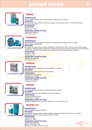 DIS VET
DIS VET
AGENER UNIÃO
DIURAX
APRESENTAÇÃO
Frasco-ampola contendo 10ml, acondicionado em display com 12 unidades.
INDICAÇÃO
Tratamento de edemas teciduais de diversas etiologias, em picadas de cobra e no aumento de diurese
em casos de oligúria.
COMPOSIÇÃO
Furosemida 5g
Veículo q.s.p. 100ml
POSOLOGIA E MODO DE USAR
PERÍODO DE CARÊNCIA:
Não há para o leite.
PLACENTEX
APRESENTAÇÃO
INDICAÇÃO
Nos quadros de atonia uterina, retenção de placenta, hemorragia pós-parto, involução uterina após correção
de prolapso, retenção de leite, preventivo de mastites provocadas por acúmulo de leite após o parto, medicação
auxiliar para o tratamento de mastites e diminuição do período de expulsão de feto e placenta.
COMPOSIÇÃO
Ocitocina 10UI
Veículo q.s.p. 1ml
APRESENTAÇÃO: Frasco-ampola contendo 10ml, acondicionado em display com 24 unidades.
Frasco-ampola contendo 50ml.
POSOLOGIA E MODO DE USAR
PERÍODO DE CARÊNCIA:
Não há para o leite
UBERLAC
APRESENTAÇÃO
INDICAÇÃO
Tratamento de mastite clínica de vacas de lactação.
COMPOSIÇÃO
Cefoperazona sódica 0,25g
Excipiente q.s.p. 10,00g
10 seringas plásticas contendo 10g acondicionadas em cartucho.
POSOLOGIA E MODO DE USAR
PERÍODO DE CARÊNCIA:
24 horas para o leite.
UBERSEC
APRESENTAÇÃO
INDICAÇÃO
Tratamento e prevenção das mastites em vacas no período seco.
COMPOSIÇÃO
Cefalexina benzatina 0,50g
Excipiente q.s.p. 10,00g
12 seringas plásticas contendo 10g, acondicionadas em cartucho.
POSOLOGIA E MODO DE USAR
PERÍDO DE CARÊNCIA: não há, quando utilizado no inicio do período seco.
ZELOTRIL 10%
APRESENTAÇÃO
INDICAÇÃO
Tratamento de infecções gastrointestinais (diarréias), infecções respiratórias (pneumonias), infecções
geniturinárias (metrites, cistites), pododermatites e mastites.
COMPOSIÇÃO
Enrofloxacina 10g
Veículo q.s.p 100ml
Frascos-ampola contendo 50 e 500ml.
POSOLOGIA E MODO DE USAR
PERÍODO DE CARÊNCIA:
Bovinos: 3 dias para o leite
Pequenos ruminantes: 5 dias para o leite
74
 