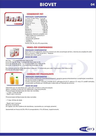 DIS VET
DIS VET
BIOVET
CONDROVET PET
1200MG
INDICAÇÃO COMPLEMENTAR
½ comp. A cada 10 kg , 1x ao dia
Glucosamina.................. 300,00 mg
Condroitina..................... 200,00 mg
Extrato de Yucca.............. 10,00 mg
Colágeno.......................... 50,00 mg
Zinco.................................. 14,00 mg
Cobre................................... 5,00 mg
Manganês........................... 4,00 mg
Vitamina A........................... 1500 UI
Vitamina E............................ 3,00 UI
Suplemento vitamínico completo com:
- 100% Sulfato de Condroitina A
- extrato de yucca
- Comprimido palatável
- Colágeno.
- Vitamina A.
Frascos com 30, 60 e 90 comprimidos
HEMO-FER COMPRIMIDOS
INDICAÇÃO COMPLEMENTAR
Hemo-Ferr é um suplemento vitamínico mineral com alta concentração de ferro, vitaminas do complexo B, ácido
fólico e minerais. 5.000 mg de ferro – Palatável
Indicado para cães e gatos.
MODO DE USAR
até 5 kg - 1/2 comprimido duas vezes ao dia
acima de 5 kg até 10 kg - 1 comprimido duas vezes ao dia
acima de 10 kg até 15 kg - 1 e 1/2 comprimidos duas vezes ao dia
acima de 15 kg até 20 kg - 2 comprimidos duas vezes ao dia
Para animais acima de 20 Kg, administrar a dose de 1/2 comprimido para cada 5 kg de peso, duas vezes ao dia.
Frascos com 30 comprimidos.
CARBUN-VET POLIVALENTE
INDICAÇÃO COMPLEMENTAR
Vacina contra o carbúnculo sintomático(manqueira), gangrena gasosa,enterotoxemias e complicações anaeróbicas
dos bovinos,suínos, e caprinos.
Contém anacultura de Cl. chauvoei e toxóides de Cl. pefringens B e D, Cl. septicum, Cl. novyi, Cl. sordelli inativados,
concentrados, purificados por ultrafiltração e adsorvidos em hidróxido de alumínio.
MODO DE USAR
Administrar por via subcutânea,sob a pele solta na frente ou atrás da escápula.
Aplicar o produto na dose de 3 mL obdecendo o seguinte protocolo:
Primovacinação de bezerros(as) de mães não vacinadas:
- 1º dose: 15 dias de idade
- Repetir após 4 semanas
Primovacinação de Bezerros(as) de mães vacinadas:
- 1º dose: 60 dias de idade
- Repetir após 4 semanas
Revacinar anualmente.
Em regiões com alta incidência de clostridioses, recomenda-se a vacinação semestral.
Apresentado em frascos de 30 e 90 ml correspondente a 10 e 30 doses, respectivamente.
04
 