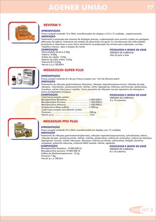 DIS VET
DIS VET
AGENER UNIÃO
REVITAM V
APRESENTAÇÃO
Frasco-ampola contendo 10 e 50ml, acondicionados em displays co 24 e 12 unidades , respectivamente.
INDICAÇÃO
Tratamento e prevenção das anemias de etiologias diversas, suplementação para animais criados em pastagens
deficientes de selênio, tratamento dos estados de desnutrição em geral, na convalescença das enfermidades
parasitárias e infecciosas e como tônico estimulante na preparação dos animais para exposições, corridas,
trabalhos intensos após a estação de monta.
COMPOSIÇÃO
Glicerofosfato de ferro 2,50g
Cafeína 10,00g
Sulfato de cobalto 0.20g
Selenito de sódio anidro 0,05g
Vitamina B12 0,04g
Veículo q.s.p 100,00ml
POSOLOGIA E MODO DE USAR
PERÍODO DE CARÊNCIA:
Não há para o leite.
MEGACICLIN SUPER PLUS
APRESENTAÇÃO
INDICAÇÃO
Tratamentos de infecções gastrointestinais (diarréias), infecções respiratórias(pneumonia), infecções de pele,
abcessos , clostridioses, ceratoconjuntivite, nefrites, cistitis, leptospirose, listeriose, actinomicose, pasteurelose,
brucelose, artrites infecciosas e mastites. Como preventivo de infecções nos pós-operatório de castrações e
outros procedimento cirúrgicos.
COMPOSIÇÃO
Cada frasco-ampola contém:
Benzilpenicilina Benzatina....................................3.000.000U.I.
Benzilpenicilina Procaína......................................1.500.000U.I.
Benzilpenicilina Potássica.....................................1.500.000U.I.
Estreptomicina Base (sulfato)................................2.500mg
Cada frasco-ampola com diluente contém:
Piroxicam.............................................................180mg
Veiculo q.s.p.........................................................15ml
Frasco-ampola contendo 8,4 de pó e frasco-ampola com 15ml de diluente estéril.
POSOLOGIA E MODO DE USAR
PERÍODO DE CARÊNCIA:
8 a 10 ordenhas.
MEGACILIN PPU PLUS
APRESENTAÇÃO
INDICAÇÃO
Tratamento de infecções gastrointestinais(diarréais), infecções respiratórias(pneumonia), actinobacilose, tétano,
infecções de pele, ceratoconjuntivite, nefrites, metrites, pasteurelose, carbúnculo sintomático, carbúnculo hemático,
leptospirose, sínovite, artrites infecciosas, abscessos e fístulas purulentas, salmonelose, linfagite ulcerativa,
erisipelose, poliartrite infecciosa, síndrome MMA (mastite, metrite, agalactia).
COMPOSIÇÃO
Benzilpenicilina benzatina 10.000.000 UI
Benzapenicilina procaína 10.000.000 UI
Sulfato de dihidroestreptomicina 10,5g
Piroxicam 1,0g
Veículo q.s. p 100,0ml
Frasco-ampola contendo 25 e 50ml, acondicionados em displays com 12 unidades.
POSOLOGIA E MODO DE USAR
PERÍODO DE CARÊNCIA:
8 a 10 ordenhas.
77
 
