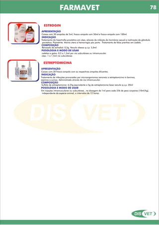 DIS VET
DIS VET
FARMAVET
ESTROGIN
APRESENTAÇÃO
Caixas com 30 ampolas de 5ml, frasco-ampola com 50ml e frasco-ampola com 100ml.
INDICAÇÃO
Tratamento da hipertrofia prostática em cães, através da inibição do hormônio sexual e inativação da glândula
porstática. Piometrite. Atonia útero e hemorragia pós parto . Tratamento de falsa prenhez em cadela.
COMPOSIÇÃO
Benzoato de estradiol: 0,5g, Veículo oleoso q.s.p. 5,0ml
POSOLOGIA E MODO DE USAR
cadelas e gatos: 0,5 a 1,5ml por via subcutânea ou intramuscular.
cães: 1 a 1,5ml via subcutânea
ESTREPTOMICINA
APRESENTAÇÃO
INDICAÇÃO
Tratamento de infecções provocadas por microorganismos sensíveis a estreptomicina m bovinos,
eqüinos e suínos. Administrado através da via intramuscular.
COMPOSIÇÃO
Sulfato de estreptomicina: 6,25g equivalente a 5g de estreptomicina base veículo q.s.p. 20ml
Caixas com 30 frasco-ampola com as respectivas ampolas diluentes.
POSOLOGIA E MODO DE USAR
Em injeções intramusculares ou subcutânea , na dosagem de 1ml para cada 25k de peso corpóreo (10ml/kg),
independente da espécie animal, a intervalos de 12 horas.
78
 