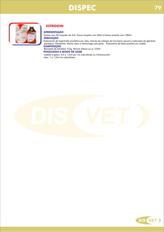 DIS VET
DIS VET
DISPEC
ESTROGIN
APRESENTAÇÃO
Caixas com 30 ampolas de 5ml, frasco-ampola com 50ml e frasco-ampola com 100ml.
INDICAÇÃO
Tratamento da hipertrofia prostática em cães, através da inibição do hormônio sexual e inativação da glândula
porstática. Piometrite. Atonia útero e hemorragia pós parto . Tratamento de falsa prenhez em cadela.
COMPOSIÇÃO
Benzoato de estradiol: 0,5g, Veículo oleoso q.s.p. 5,0ml
POSOLOGIA E MODO DE USAR
cadelas e gatos: 0,5 a 1,5ml por via subcutânea ou intramuscular.
cães: 1 a 1,5ml via subcutânea
79
 