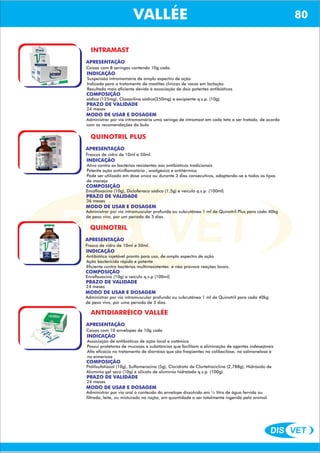 DIS VET
DIS VET
VALLÉEINTRAMAST
APRESENTAÇÃO
Caixas com 8 seringas contendo 10g cada.
INDICAÇÃO
Suspensão intramamária de amplo espectro de ação
Indicada para o tratamento de mastites clínicas de vacas em lactação
Resultado mais eficiente devida á associação de dois potentes antibióticos
COMPOSIÇÃO
sódica (125mg), Cloxacilina sódica(250mg) e excipiente q.s.p. (10g)
PRAZO DE VALIDADE
24 meses
MODO DE USAR E DOSAGEM
Administrar por via intramamária uma seringa de intramast em cada teto a ser tratado, de acordo
com as recomendações da bula.
QUINOTRIL PLUS
APRESENTAÇÃO
INDICAÇÃO
Ativo contra as bactérias resistentes aos antibióticos tradicionais
Potente ação antiinflamatória , analgésica e antitérmica
Pode ser utilizado em dose única ou durante 3 dias consecutivos, adaptando-se a todos os tipos
de manejo
COMPOSIÇÃO
Enrofloxacino (10g), Diclofenaco sódico (1,5g) e veículo q.s.p. (100ml)
Frascos de vidro de 10ml e 50ml.
PRAZO DE VALIDADE
36 meses
MODO DE USAR E DOSAGEM
Administrar por via intramuscular profunda ou subcutânea 1 ml de Quinotril Plus para cada 40kg
de peso vivo, por um período de 3 dias.
QUINOTRIL
APRESENTAÇÃO
INDICAÇÃO
Antibiótico injetável pronto para uso, de amplo espectro de ação
Ação bactericida rápida e potente
Eficiente contra bactérias multirresistentes e não provoca reações locais.
COMPOSIÇÃO
Enrofloxacino (10g) e veículo q.s.p (100ml)
Frasco de vidro de 10ml e 50ml.
PRAZO DE VALIDADE
24 meses
MODO DE USAR E DOSAGEM
Administrar por via intramuscular profunda ou subcutânea 1 ml de Quinotril para cada 40kg
de peso vivo, por uma período de 3 dias.
ANTIDIARRÉICO VALLÉE
APRESENTAÇÃO
INDICAÇÃO
Associação de antibióticos de ação local e sistêmica
Possui protetores de mucosas e substâncias que facilitam a eliminação de agentes indesejáveis
Alta eficácia no tratamento de diarréias que são freqüentes na colibacilose, na salmonelose e
na eimeriose
COMPOSIÇÃO
Ftalilsufatiazol (10g), Sulfamerazina (5g), Cloridrato de Clortetraciclina (2,788g), Hidróxido de
Alumínio gel seco (10g) e silicato de alumínio hidratado q.s.p. (100g)
Caixas com 10 envelopes de 10g cada
PRAZO DE VALIDADE
24 meses
MODO DE USAR E DOSAGEM
Administrar por via oral o conteúdo do envelope dissolvido em ½ litro de água fervida ou
filtrada, leite, ou misturado na ração, em quantidade a ser totalmente ingerida pelo animal.
VALLÉE 80
 