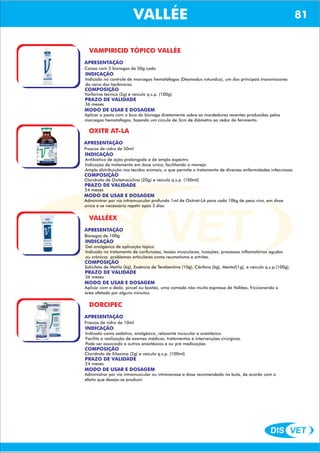 DIS VET
DIS VET
VALLÉE 81
VALLÉEVAMPIRICID TÓPICO VALLÉE
APRESENTAÇÃO
Caixas com 5 bisnagas de 50g cada.
INDICAÇÃO
Indicado no controle de morcegos hematófagos (Desmodus rotundus), um dos principais transmissores
da raiva dos herbívoros.
COMPOSIÇÃO
Varfarina técnico (2g) e veículo q.s.p. (100g)
PRAZO DE VALIDADE
36 meses
MODO DE USAR E DOSAGEM
Aplicar a pasta com o bico da bisnaga diretamente sobre as mordeduras recentes produzidas pelos
morcegos hematófagos, fazendo um círculo de 3cm de diâmetro ao redor do ferimento.
OXITR AT-LA
APRESENTAÇÃO
INDICAÇÃO
Antibiótico de ação prolongada e de amplo espectro
Indicação de tratamento em dose única, facilitando o manejo
Ampla distribuição nos tecidos animais, o que permite o tratamento de diversas enfermidades infecciosas.
COMPOSIÇÃO
Cloridrato de Oxitetraciclina (20g) e veículo q.s.p. (100ml)
Frascos de vidro de 50ml
PRAZO DE VALIDADE
24 meses
MODO DE USAR E DOSAGEM
Administrar por via intramuscular profunda 1ml de Oxitrat-LA para cada 10kg de peso vivo, em dose
única e se necessário repetir após 3 dias
VALLÉEX
APRESENTAÇÃO
INDICAÇÃO
Gel analgésico de aplicação tópica
Indicado no tratamento de confunsões, lesões musculares, luxações, processos inflamatórios agudos
ou crônicos problemas articulares como reumatismo e artrites.
COMPOSIÇÃO
Salicilato de Metila (6g), Essência de Terebentina (10g), Cânfora (6g), Mentol(1g), e veículo q.s.p.(100g).
Bisnagas de 100g
PRAZO DE VALIDADE
36 meses
MODO DE USAR E DOSAGEM
Aplicar com o dedo, pincel ou bastão, uma camada não muito espressa de Valléex, friccionando a
área afetada por alguns minutos.
DORCIPEC
APRESENTAÇÃO
INDICAÇÃO
Indicado como sedativo, analgésico, relaxante muscular e anestésico.
Facilita a realização de exames médicos, tratamentos e intervenções cirúrgicas.
Pode ser associado a outros anestésicos e ou pré medicações
COMPOSIÇÃO
Cloridrato de Xilazima (2g) e veículo q.s.p. (100ml)
Frascos de vidro de 10ml
PRAZO DE VALIDADE
24 meses
MODO DE USAR E DOSAGEM
Administrar por via intramuscular ou intravenosa a dose recomendada na bula, de acordo com o
efeito que deseja-se produzir.
 