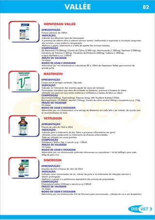DIS VET
DIS VET
VALLÉE 82
HEPATOXAN VALLÉE
APRESENTAÇÃO
Frascos plásticos de 100ml
INDICAÇÃO
Indicado em diferentes tipos de intoxicações
A presença de cafeína ativa o sistema nervoso central, melhorando a respiração e circulação sanguínea
dos animais, o que acelera a recuperação.
Melhora a apatia, abatimento e a falta de apetite dos animais tratados.
COMPOSIÇÃO
DL-Metionina (10.000mg), Cloreto de Colina (2.000 mg), Nicotinamida (1.500mg), Dextrose (5.000mg),
Cloridrato de Tiamina (1.00mg), Cloridrato de Piridoxina (500mg), Cafeína (1.000mg),
e água destilada q.s.p. (100ml)
PRAZO DE VALIDADE
24 meses
MODO DE USAR E DOSAGEM
Administrar por via intravenosa ou subcutânea 80 a 100ml de Hepatoxan Vallée para animais de
grande porte.
MASTENZIN
APRESENTAÇÃO
INDICAÇÃO
Indicado no tratamento das mastites aguda de vacas em lactação
Formulação inovadora que além de combater as bactérias, promove a limpeza do úbere.
Utilizado nos casos em que existe resitência a antibióticos e lesões de tetos ou úbere.
COMPOSIÇÃO
Quimotripsina(8mg), Tripsina(8mg), Papaína (4mg), Alfa Tocoferol Acetato(120UI),
Retinopalmitato (10.000UI), Manitol (156mg), Cloreto de cálcio anidro(100mg) e excipiente q.s.p. (10g).
Caixas com 8 seringas contendo 10g cada.
PRAZO DE VALIDADE
24 meses
MODO DE USAR E DOSAGEM
Administrar por via intramamária uma seringa de Mastenzin em cada teto a ser tratado, de acordo com
as recomendações da bula.
VETFLOGIN
APRESENTAÇÃO
INDICAÇÃO
Indicado para o tratamento da dor, febre e processos inflamatórios em geral.
Utilizado como coadjuvante no tratamento de diversas enfermidades.
Pode ser utilizado em vacas prenhas.
COMPOSIÇÃO
Diclofenaco Sódico (5g), e veículo q.sp. (100ml)
Frascos de vidro de 10ml e 50ml
PRAZO DE VALIDADE
24 meses
MODO DE USAR E DOSAGEM
Administrar por via intramuscular profunda intravenosa ou subcutânea 1 ml de Vetflogin para cada
50kg de peso vivo.
SINCROSIN
APRESENTAÇÃO
INDICAÇÃO
Indicado como sincronizador de cio, indutor de parto e no tratamento de infecções uterinas e
diestro prolongado.
Melhora o manejo e a perfomance reprodutiva dos animais da propriedade.
COMPOSIÇÃO
Cloprostenol sódico (250mg) e veículo q.s.p (100ml)
Ampolas de 2ml e frascos de vidro de 20ml
PRAZO DE VALIDADE
24 meses
MODO DE USAR E DOSAGEM
Administrar por via intramuscular 2ml de Sincrosin para sincronização , indução do cio e uso terapêutico.
 