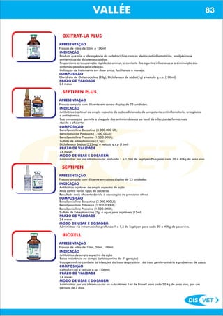 DIS VET
DIS VET
VALLÉE 83
OXITRAT-LA PLUS
APRESENTAÇÃO
Frascos de vidro de 50ml e 100ml
INDICAÇÃO
Produto que alia a abrangência da oxitetraciclina com os efeitos antiinflamatórios, analgésicos e
antitérmicos do diclofenaco sódico.
Proporciona a recuperação rápida do animal, o combate dos agentes infecciosos e a diminuição dos
sintomas gerados pela infecção.
Indicação de tratamento em dose única, facilitando o manejo.
COMPOSIÇÃO
Cloridrato de Oxitetraciclina (20g), Diclofenaco de sódio (1g) e veículo q.s.p. (100ml).
PRAZO DE VALIDADE
24 meses
SEPTIPEN PLUS
APRESENTAÇÃO
INDICAÇÃO
Antibiótico injetável de amplo espectro de ação adicionado de um potente antiinflamatório, analgésico
e antiteérmico.
Sua composição permite a chegada dos antimicrobianos ao local da infecção de forma mais
rápida e eficiente.
COMPOSIÇÃO
Benzilpenicilina Benzatina (3.000.000 UI);
Benzilpenicilia Potássica (1.500.00UI);
Benzilpenicilina Procaína (1.500.00UI);
Sulfato de estreptomicina (2,5g);
Diclofenaco Sódico (225mg) e veículo q.s.p (15ml)
Frascos-ampola com diluente em caixas-display de 25 unidades.
PRAZO DE VALIDADE
24 meses
MODO DE USAR E DOSAGEM
Administrar por via intramuscular profunda 1 a 1,5ml de Septipen Plus para cada 30 a 40kg de peso vivo.
SEPTIPEN
APRESENTAÇÃO
INDICAÇÃO
Antibiótico injetável de amplo espectro de ação
Atua contra vários tipos de bactérias
Resultado mais eficiente devido á associação de princípios ativos
COMPOSIÇÃO
Benzilpenicilina Benzatina (3.000.000UI);
Benzilpenicilina Pótassica (1.500.000UI);
Benzilpenicilina Procaína (1.500.00UI);
Sulfato de Estreptomicina (2g) e água para injetáveis (15ml)
Frascos-ampola com diluente em caixas display de 25 unidades.
PRAZO DE VALIDADE
24 meses
MODO DE USAR E DOSAGEM
Administrar via intramuscular profunda 1 a 1,5 de Septipen para cada 30 a 40kg de peso vivo.
BIOXELL
APRESENTAÇÃO
INDICAÇÃO
Antibiótico de amplo espectro de ação
Baixa resistência no compo (cefalosporina de 3° geração)
Insusperável no combate ás infecções do trato respiratório , do trato genito-urinário e problemas de casco.
COMPOSIÇÃO
Ceftiofur (5g) e veículo q.sp. (100ml)
Frascos de vidro de 10ml, 50ml, 100ml.
PRAZO DE VALIDADE
24 meses
MODO DE USAR E DOSAGEM
Administrar por via intramuscular ou subcutânea 1ml de Bioxell para cada 50 kg de peso vivo, por um
período de 3 dias.
 