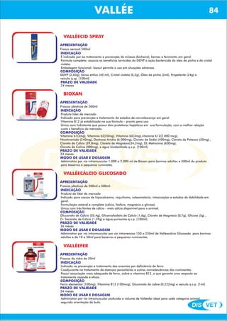 DIS VET
DIS VET
VALLÉE 84
VALLÉECID SPRAY
APRESENTAÇÃO
Frasco aerosol 500ml
INDICAÇÃO
É indicado par ao tratamento e prevenção de miíases (bicheira), bernes e ferimento em geral.
Fórmula completa- associa os benefícios larvicidas do DDVP á ação bactericida do óleo de pinho e do cristal
violeta.
Embalagem funcional- layout permite o uso em situações adversas.
COMPOSIÇÃO
DDVP (2,83g), Álcoo etílico (40 ml), Cristal violeta (0,2g), Óleo de pinho (2ml), Propelente (24g) e
veículo q.sp. (100ml)
PRAZO DE VALIDADE
24 meses
BIOXAN
APRESENTAÇÃO
INDICAÇÃO
Produto líder de mercado
Indicado para prevenção e tratamento de estados de convalescença em geral
Vitamina B12 já estabilizada na sua fórmula – pronto para uso
Único soro hidratante que possui dois protetores hepáticos em sua formulação, com a melhor relação
custo x benefício do mercado.
COMPOSIÇÃO
Vitamina b1(3mg), Vitamina b2(20mg), Vitamina b6(3mg),vitamina b12(2.000 mcg),
Nicotinamida (240mg), Dextrose Anidra (6.000mg), Cloreto de Sódio (400mg), Cloreto de Potássio (50mg) ,
Cloreto de Cálcio (39,8mg), Cloreto de Magnésio(34,2mg), DL Metronina (600mg),
Cloreto de Colina (300mg), e água biodestilada q.s.p. (100ml).
Frascos plásticos de 500ml
PRAZO DE VALIDADE
24 meses
MODO DE USAR E DOSAGEM
Administrar por via intramuscular 1.000 a 2.000 ml de Bioxan para bovinos adultos e 500ml do produto
para bezerros e pequenos ruminates.
VALLÉECÁLCIO GLICOSADO
APRESENTAÇÃO
INDICAÇÃO
Produto de líder de mercado
Indicado para cascos de hipocalcemia, raquitismo, osteomalácia, intoxicações e estados de debilidade em
geral.
Formulação estável e completa (cálcio, fósforo, magnésio e glicose)
Único com três fontes de cálcio - mais cálcio disponível para o animal.
COMPOSIÇÃO
Gluconato de Cálcio (20,4g), Glicerosfosfato de Cálcio (1,6g), Cloreto de Magnésio (0,7g), Glicose (5g) ,
D- Sacarato de Cálcio (1,39g) e água puríssima q.s.p. (100ml)
Frascos plásticos de 200ml e 500ml.
PRAZO DE VALIDADE
36 meses
MODO DE USAR E DOSAGEM
Administrar por via intramuscular por via intravenosa 150 a 250ml de Valléecálcio Glicosado para bovinos
adultos e de 10 a 50ml para bezerros e pequenos ruminantes.
VALLÉEFER
APRESENTAÇÃO
INDICAÇÃO
Indicado na prevenção e tratamento das anemias por deficiência de ferro
Coadjuvante no tratamento de doenças parasitárias e outras convalescências dos ruminantes.
Possui associação mais adequada de ferro, cobre e vitamina B12, o que garante uma resposta ao
tratamento ráopida e eficaz.
COMPOSIÇÃO
Ferro elementar (100mg), Vitamina B12 (100mcg), Gluconato de cobre (0,222mg) e veículo q.s.p. (1ml)
Frascos de vidro de 50ml
PRAZO DE VALIDADE
24 meses
MODO DE USAR E DOSAGEM
Administrar por via intramuscular profunda o volume de Valléefer ideal para cada categoria animal,
segundo orientação da bula.
 