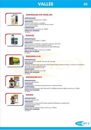DIS VET
DIS VET
VALLÉE 85
CONTROLLER CTO POUR-ON
APRESENTAÇÃO
Frascos plásticos dosadores de 1.000ml
INDICAÇÃO
Controla mosca-chifres e carrapatos
Previne o berne devido ao controle de seus vetores
Possui baixa toxicidade
COMPOSIÇÃO
Cipermetrina (5g) e veículo q.s.p. (100ml)
PRAZO DE VALIDADE
36 meses
ECTOFÓS
APRESENTAÇÃO
INDICAÇÃO
Indicado como carrapaticida, mosquicida, piolhicida e bernicida
Baixa interferência no sistema produtivo de leite
Alta eficácia no controle de ectoparasitas (2 organofofforados)
COMPOSIÇÃO
(60g), Clorpirifós (20g) e veículo q.s.p. (100ml)
Frascos plásticos de 250ml e 1.000ml
PRAZO DE VALIDADE
24 meses
NEOCIDOL B 40
APRESENTAÇÃO
INDICAÇÃO
Combate infestações pela mosca-dos-chifres (Hahematobia irritans) em bovinos , inclusive as resistentes a
piretróides e outros organofosforados.
Possui período de ação de 5 meses.
COMPOSIÇÃO
Diazinon (6g) e excipiente q.s.p.(15g)
Caixa com 2 sachês contendo 10 brincos de 15g cada.
PRAZO DE VALIDADE
36 meses
DIMINAZINE B12
APRESENTAÇÃO
INDICAÇÃO
É indicado para o tratamento de piroplasmose e tripanossomíases.
COMPOSIÇÃO
Diaceturato de Diminazeno (4g), Vitamina B12 (4.000ug), Antipirina (40g) e veículo q.s.p. (100ml)
Frascos de vidro de 50ml
PRAZO DE VALIDADE
24 meses
DIAZEN
APRESENTAÇÃO
INDICAÇÃO
É indicado para o tratamento da tristeza parasitária (babesiose e anaplasmose)
Tratamento em dose única
COMPOSIÇÃO
Dipropionato de imidocarb (12g) e veículo q.s.p. (100ml)
Frascos de vidro de 15ml.
PRAZO DE VALIDADE
24 meses
 