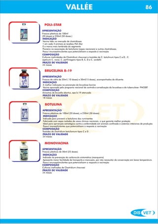 DIS VET
DIS VET
VALLÉE 86
POLI-STAR
APRESENTAÇÃO
Frascos plásticos de 100ml
(20 doses) e 250ml (50 doses.)
INDICAÇÃO
Vacina líder no mercado de clostridioses
1 em cada 3 animais já recebeu Poli-Star
É a marca mais lembrada do segmento
Pioneira na associação de botulismo (cepas nacionais) e outras clostridioses.
Possui imunoestimulantes que potencializam a resposta á vacinação
COMPOSIÇÃO
Culturas inatividades de Clostridium chauvoei e toxóides de C. botulinum tipos C e D , C.
septicum C. novyi, C. perfrinagens tipos B, C, D e C. sordellii
PRAZO DE VALIDADE
24 meses
BRUCELINA B-19
APRESENTAÇÃO
INDICAÇÃO
A melhor indicação na prevenção da brucelose bovina
Vacina aprovada pelo programa nacional de controle e erradicação da brucelose e da tuberculose- PNCEBT
COMPOSIÇÃO
Amostras de brucella abortus, epa b-19 atenuada
Frascos de vidro de 20ml ( 10 doses) e 30ml(15 doses), acompanhados de diluente.
PRAZO DE VALIDADE
18 meses
BOTULINA
APRESENTAÇÃO
INDICAÇÃO
Indicada para prevenir o botulismo dos ruminantes
Fabricada com cepas isoladas de casos clínicos nacionais, o que garante melhor proteção
Ideal para aprvenção estratégica contra a enfermidade em animais confinado e sistemas intensivos de produção
Possui imonestilulantes que potencializam a resposta á vacinação
COMPOSIÇÃO
Toxóides de clostridium botulismum tipos C e D
Frascos plásticos de 100ml (20 doses), e 250ml (50 doses).
PRAZO DE VALIDADE
24 meses
MONOVACINA
APRESENTAÇÃO
INDICAÇÃO
Indicada na prevenção do carbúnculo sintomático (manqueira)
Apresenta maior facilidade de transporte e manuseio, por não necessitar de conservação em baixa temperatura.
Possui imunoestimulantes que potencializam a resposta á vacinação
COMPOSIÇÃO
Culturas inativadas de Clostridium chauvoei
Frascos plásticos de 50ml (25 doses).
PRAZO DE VALIDADE
24 meses
 