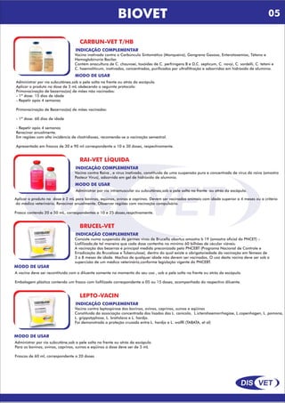 DIS VET
DIS VET
BIOVET
CARBUN-VET T/HB
INDICAÇÃO COMPLEMENTAR
Vacina inativada contra o Carbúnculo Sintomático (Manqueira), Gangrena Gasosa, Enterotoxemias, Tétano e
Hemoglobinúria Bacilar.
Contém anacultura de C. chauvoei, toxóides de C. perfringens B e D,C. septicum, C. novyi, C. sordelli, C. tetani e
C. haemoliticum, inativados, concentrados, purificados por ultrafiltração e adsorvidos em hidróxido de alumínio.
MODO DE USAR
Administrar por via subcutânea,sob a pele solta na frente ou atrás da escápula.
Aplicar o produto na dose de 3 mL obdecendo o seguinte protocolo:
Primovacinação de bezerros(as) de mães não vacinadas:
- 1º dose: 15 dias de idade
- Repetir após 4 semanas
Primovacinação de Bezerros(as) de mães vacinadas:
- 1º dose: 60 dias de idade
- Repetir após 4 semanas
Revacinar anualmente.
Em regiões com alta incidência de clostridioses, recomenda-se a vacinação semestral.
Apresentado em frascos de 30 e 90 ml correspondente a 10 e 30 doses, respectivamente.
RAI-VET LÍQUIDA
INDICAÇÃO COMPLEMENTAR
Vacina contra Raiva , e vírus inativado, constituída de uma suspensão pura e concentrada de vírus da raiva (amostra
Pasteur Vírus), adsorvida em gel de hidróxido de alumínio.
MODO DE USAR
Administrar por via intramuscular ou subcutânea,sob a pele solta na frente ou atrás da escápula.
Aplicar o produto na dose é 2 mL para bovinos, eqüinos, ovinos e caprinos. Devem ser vacinados animais com idade superior a 4 meses ou a critério
do médico veterinário. Revacinar anualmente. Observar regiões com vacinação compulsória.
Frasco contendo 20 e 50 mL, correspondentes a 10 e 25 doses,respctivamente.
BRUCEL-VET
INDICAÇÃO COMPLEMENTAR
Consiste numa suspensão de germes vivos de Brucella abortus amostra b 19 (amostra oficial do PNCET) –
Liofilizada,de tal maneira que cada dose contenha no mínimo 60 bilhões de cécular viáveis.
A vacinação das bezerras é principal medida preconizada pelo PNCEBT (Programa Nacional de Controle e
Erradicação da Brucelose e Tuberculose), dentro do qual existe a obrigatoriedade da vacinação em fêmeas de
3 a 8 meses de idade. Machos de qualquer idade não devem ser vacinados. O uso desta vacina deve ser sob a
supercisão de um médico veterinário,conforme legislação vigente do PNCEBT.
MODO DE USAR
A vacina deve ser recontituída com o diluente somente no momento do seu uso , sob a pele solta na frente ou atrás da escápula.
Embalagem plástica contendo um frasco com liofilizado correspondente a 05 ou 15 doses, acompanhado do respectivo diluente.
LEPTO-VACIN
INDICAÇÃO COMPLEMENTAR
Vacina contra leptospirose dos bovinos, ovinos, caprinos, suínos e eqüinos
Constituída da associação concentrada dos lisados das L. canicola, L.icterohaemorrhagiae, L.copenhagen, L. pomona,
L. grippotyphosa, L. bratislava e L. hardjo.
Foi demonstrada a proteção cruzada entre L. hardjo e L. wolffi (TABATA, et al)
MODO DE USAR
Administrar por via subcutâne,sob a pele solta na frente ou atrás da escápula.
Para os bovinos, ovinos, caprinos, suínos e eqüinos a dose deve ser de 3 mL
Frascos de 60 ml, correspondente a 20 doses
05
 
