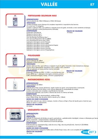 DIS VET
DIS VET
VALLÉE 87
FERTIGUARD SELENIUM MAX
APRESENTAÇÃO
INDICAÇÃO
Confere proteção contra doenças do complexo respiratório e reprodutiva dos bovinos.
É a única com 13 antígenos
Contém o selenium Max, que melhora a resposta imune do gado, tornando-o mais resistente ás doenças
Pode ser aplicada e vacas prenhas(vacina inativada)
COMPOSIÇÃO
Suspensão inativada de:
Herpesvírus bovino tipo 1
Herpesvírus bovino tipo 5
Vírus da Diarréia Viral Bovina tipo 1
Vírus Sincicial Respiratório Bovino (BRSV)
Vírus Parainfluenza bovino tipo 3 (PI3)
Leptospira interrogans sorovar Pomona
Leptospira interrogans sorovar Wolffi
Leptospira interrogans sorovar Icterohaemorrhagiae
Leptospira interrogans sorovar Hardjo
Leptospira interrogans sorovar Canicola
Leptospira interrogans sorovar Grippotyphosa
Frascos plásticos de 100ml (20doses) e 250ml (50 doses)
PRAZO DE VALIDADE
18 meses
POLIGUARD
APRESENTAÇÃO
INDICAÇÃO
Contém selenium Max, que melhora a resposta imune do gado, tornando-o mais resistente ás doenças.
Propicia ótimo desempenho reprodutivo com o melhor custo x beneficio
Pode ser aplicada em vacas prenhas (vacina inativada)
COMPOSIÇÃO
Suspensão inativada de HVB-1 E HVB-5, vírus da diarréia viral
bovina (BVD) tipo 1, leptospira interrogans sorovares pomana,
wolffi, icterohaemorhagiae, hardjo, canicola e grippotyphosa.
Frascos plásticos de 100ml
(20doses) e 250ml (50 doses)
PRAZO DE VALIDADE
18 meses
MATABICHEIRAS AZUL
APRESENTAÇÃO
INDICAÇÃO
Indicado para tratar miíases (bicheiras), repelir insetos em geral, como bactericida e cicatrizante.
Prático de aplicar, fácil de utilizar e com volume adequado ás necessidades do campo.
Contém a formulão mais completa e equilibrada do mercado
Exclusivo bico aplicador, que auxilia o alcance das larvas no interior da ferida.
COMPOSIÇÃO
DDVP(2g), álcool etílico absoluto(40ml), colofônia(10g),
cristal violeta (0,2g), óleo de pinho (2ml) e veículo q.s.p. (100ml)
Frascos plásticos de 500ml
PRAZO DE VALIDADE
24 meses
MODO DE USAR E DOSAGEM
Agitar bem antes de usar, retirar a tampoa, inverter o frasco e dirigir o fluxo do líquido para o local em que
deseja-se aplicar o medicamento.
UNGUENTO VALLÉE
APRESENTAÇÃO
INDICAÇÃO
Indicado no tratamento de feridas em geral, queimaduras , pododermatite interdigital, miíases e infestações por berne
Ótimo cicatrizante , ectoparasiticida e repelente de insetos
Fácil de aplicar e com maior aderência ao local de aplicação
COMPOSIÇÃO
Sulfanilamida(1g), tricholophon(2g), óxido de zinco (10g), óleo de pinho(0,4ml), vitamina A (30.000UI)
e excipiente q.s.p. (100g)
Pote de 350g
PRAZO DE VALIDADE
36 meses
MODO DE USAR E DOSAGEM
Aplicar diariamente o Unguento Vallée sobre a ferida limpa e seca, até a cura completa do ferimento.
 