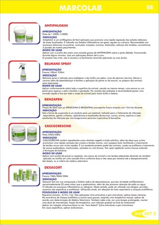 DIS VET
DIS VET
ANTIPHLOKIN
APRESENTAÇÃO
INDICAÇÃO
Antiphokin é um antiflogístico de fácil aplicação que promove uma rápida regressão dos estados dobrosos
de áreas localizadas. É indicado nos Estados inflamatórios em geral, agudos ou crônicos. Recomendado nos
processos dolorosos musculares, contusões, luxações, tumores, distensões, esforços dos tendões, reumatismos
e picadas de insetos peçonhentos.
MODO DE USAR
Aplicar com o auxílio das mãos uma camada grossa de ANTIPHLOKIN sobre a parte afetada, friccionando
durante alguns minutos. Usar em aplicações diárias até a cura.
O produto não irrita, não é cáustico e é facilmente removido aplicando-se uma ducha.
Potes de 1.200G/ 5.000G
MARCOLAB
BELMANE SPRAY
APRESENTAÇÃO
INDICAÇÃO
Belmane spray é indicado para embelezar e dar brilho aos pêlos, crina de eqüinos, bovinos, felinos e
caninos além de desembaraçar e facilitar a aplicação do pente ou da escova, no preparo dos animais
para exposições.
MODO DE USAR
Aplicar uniformemente sobre toda a superfície do animal, usando ao mesmo tempo, uma escova ou um
pente para separar o pêlo e facilitar o penteado. Por ocasião das exibições é recomendável passar uma
camada rápida e fina por todo o corpo do animal para maior brilho e beleza.
Frascos 100ml/ 250ml
BENZAPEN
APRESENTAÇÃO
INDICAÇÃO
Sob a forma de suspensão é um produto para uso injetável, indicado para o tratamento de infecções
respiratórias, genito-urinários, septicêmicas e localizadas de bovinos, suínos, ovinos, eqüinos e cães
resultantes de infecções por microorganismos sensíveis á penicilina G benzatina.
Frasco de 50ml com pó (PENICILINA G BENZATINA) acompanha frasco-ampola com 15ml de diluente
CASCOCRESCINE
APRESENTAÇÃO
INDICAÇÃO
CASCOCRECINE contém ingredientes como alcatrão vegetal e ácido salicílico, além de óleos que, juntos
promovem uma rápida remoção das crostas e tecidos mortos, com assepsia local, facilitando o crescimento
de tecidos novos com muita rapidez. É um excelente protetor podal dos animais, usado na profilaxia e tratamento
de cascos quebradiços, machucados, rachados ou com brocas. Tem ação repelente contra moscas evitando
a formação de bicheiras.
MODO DE USAR
Aplicar com auxílio de pincel ou espátula, nos cascos do animal e nos tecidos adjacentes devendo ser também
aplicado na ranilha em uma camada fina e uniforme duas a três vezes por semana até o desaparecimento
das lesões, ou a critério do médico veterinário.
Potes 250G/500G
DEXACORT
APRESENTAÇÃO
INDICAÇÃO
Dexacort tem em sua composição o fosfato sódico de dexametazona, que tem atividade antiiflamatória
aproximadamente 20 vezes maior que a prednisolona, além de não provocar retenção de sódio ou água.
É indicado em processos inflamatórios ou alérgicos. Neste sentido, pode ser utilizado nas alergias, pruridos,
eczemas não específicos e anafilaxias. Utilizando ainda, em afecções do trato respiratório e choques anafiláticos.
POSOLOGIA E MODO DE USAR
Pequenos animais - 0,10 a 1mL. Nas aplicações intra-articulares e peri-articulares, aplicar doses menores.
Na ocorrência de choque anafilático e outros casos graves, exigindo uma terapêutica maciça, aplicar de
acordo com determinação do Médico Veterinário. Também cabe a ele, em uma terapia prolongada, manter
uma dose de manutenção, fração da terapêutica, com redução gradual ao final do tratamento
Aplicar em injeções intramusculares ou em “loco dolenti” (intra-articulares e peri-articulares).
Em casos específicos, aplicar endovenoso..
Frascos 10ML/30ML/50ML
88
 