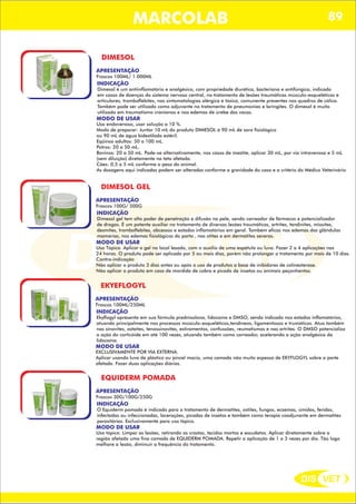 DIS VET
DIS VET
MARCOLAB 89
DIMESOL
APRESENTAÇÃO
INDICAÇÃO
Dimesol é um antiinflamatório e analgésico, com propriedade diurética, bacteriana e antifúngica, indicado
em casos de doenças do sistema nervoso central, no tratamento de lesões traumáticas músculo-esqueléticas e
articulares, tromboflebites, nas sintomatologias alérgica e tóxica, comunente presentes nos quadros de cólica.
Também pode ser utilizado como adjuvante no tratamento de pneumonias e laringites. O dimesol é muito
utilizado em traumatismo cranianos e nos edemas de úrebe das vacas.
MODO DE USAR
Uso endovenoso, usar solução a 10 %.
Modo de preparar: Juntar 10 mL do produto DIMESOL à 90 mL de soro fisiológico
ou 90 mL de água bidestilada estéril.
Eqüinos adultos: 50 a 100 mL.
Potros: 20 a 50 mL.
Bovinos: 20 a 50 mL. Pode-se alternativamente, nos casos de mastite, aplicar 30 mL, por via intravenosa e 5 mL
(sem diluição) diretamente na teta afetada.
Cães: 0,5 a 5 mL conforme o peso do animal.
As dosagens aqui indicadas podem ser alteradas conforme a gravidade do caso e a critério do Médico Veterinário
Frascos 100ML/ 1.000ML
DIMESOL GEL
APRESENTAÇÃO
INDICAÇÃO
Dimesol gel tem alto poder de penetração e difusão na pele, sendo carreador de fármacos e potencializador
de drogas. É um potente auxiliar no tratamento de diversas lesões traumáticas, artrites, tendinites, miosites,
desmites, tromboflebites, abcessos e estados inflamatórios em geral. Também eficaz nos edemas das glândulas
mamárias, nos edemas fisiológicos do parto , nas otites e em dermatites severas.
MODO DE USAR
Uso Tópico. Aplicar o gel no local lesado, com o auxílio de uma espátula ou luva. Fazer 2 a 4 aplicações nas
24 horas. O produto pode ser aplicado por 5 ou mais dias, porém não prolongar o tratamento por mais de 10 dias.
Contra-indicação
Não aplicar o produto 3 dias antes ou após o uso de produtos a base de inibidores de colinesterase.
Não aplicar o produto em caso de mordida de cobra e picada de insetos ou animais peçonhentos.
Frascos 100G/ 500G
EKYEFLOGYL
APRESENTAÇÃO
INDICAÇÃO
Ekyflogyl apresenta em sua fórmula prednisolona, lidocaína e DMSO, sendo indicado nos estados inflamatórios,
atuando principalmente nos processos músculo-esqueléticos,tendíneos, ligamentosos e trumáticos. Atua também
nas sinovites, osteítes, tenossinovites, estiramentos, confussões, reumatismos e nas artrites. O DMSO potencializa
a ação do corticóide em até 100 vezes, atuando também como carreador, acelerando a ação analgésica da
lidocaína.
MODO DE USAR
EXCLUSIVAMENTE POR VIA EXTERNA.
Aplicar usando luva de plástico ou pincel macio, uma camada não muito espessa de EKYFLOGYL sobre a parte
afetada. Fazer duas aplicações diárias.
Frascos 100ML/250ML
EQUIDERM POMADA
APRESENTAÇÃO
INDICAÇÃO
O Equiderm pomada é indicado para o tratamento de dermatites, ostites, fungos, eczemas, úmidos, feridas,
infectadas ou infeccionadas, lacerações, picadas de insetos e também como terapia coadjuvante em dermatites
parasitárias. Exclusivamente para uso tópico.
MODO DE USAR
Uso tópico: Limpar as lesões, retirando as crostas, tecidos mortos e exsudatos. Aplicar diretamente sobre a
região afetada uma fina camada de EQUIDERM POMADA. Repetir a aplicação de 1 a 3 vezes por dia. Tão logo
melhore a lesão, diminuir a frequência do tratamento.
Frascos 30G/100G/250G
 