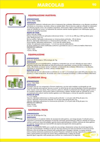 DIS VET
DIS VET
MARCOLAB 90
EQUIPALAZONE INJETÁVEL
APRESENTAÇÃO
INDICAÇÃO
Equipalazone injetável é indicado para alívio e tratamento das condições inflamatórias e nas afecções reumáticas,
articulares ou musculares, nas dores, cólicas ou estados febris. Para os bovinos, pode ser utilizado no tratamento
de infecções agudas como a do complexo respiratório, diminuindo a febre e estimulando o apetite. Também
pode ser utilizado em suínos, no tratamento da síndrome metrite-mastite-agalaxia e em inflamações agudas e
crônicas do aparelho locomotor.
MODO DE USAR
(200 a 440 mg/100Kg)
Eqüinos: Exclusivamente em aplicações endovenosas lentas - 1 a 2,5 mL ou 200 mg a 440 mg diários para
cada 100 Kg de peso vivo.
Bovinos adultos: Aplicações endovenosas ou intramusculares profundas - 20 mL diários.
Bezerros: Aplicações endovenosas ou intramusculares profundas - 5 a 10 mL diários.
Suínos adultos: Aplicações endovenosas - 5 mL (veia da orelha) diários.
Leitões: Em aplicações endovenosoas - 1 a 2 mL (na veia da orelha) diários.
As doses poderão ser ainda modificadas conforme a gravidade do caso e a critério do Médico Veterinário.
PERÍODO DE CARÊNCIA:
•Leite: 5 dias
•Carne: 30 dias
Frascos 20ML/ 100ML
EQUIPALAZONE
APRESENTAÇÃO
INDICAÇÃO
Equipalazone pó é um antiinflamatório, analgésico e antipirético par uso oral. Utilizado em casos onde a
aplicação injetável seja dificultada por falta de profissionais capacitados, animais de difícil contenção ou,
ainda, dificuldades ao acesso venoso. É indicado no tratamento das condições inflamatórias e nas afecções,
articulares ou musculares, nas dores, cólicas e estados febris.
MODO DE USAR
Administrar por via oral, adicionando ao alimento ou no mel 1 a 2 envelopes para cada 250 quilos de peso vivo,
durante 3 a 4 dias consecutivos, de acordo com o caso e a evolução da doença, a critério do Médico Veterinário.
Caixa com 40 envelopes e 100 envelopes de 1kg.
FLUMEGAM 50mg
APRESENTAÇÃO
INDICAÇÃO
Flumegam tem em sua composição o flunixim meglumine, que tem ação imediata e prolongada por até
36 horas. Indicado para eqüinos, bovinos e suínos, no alívio da dor em caos de desordens músculo-esqueléticas
e dor visceral, como nas cólicas. Para os bovinos, pode ser utilizado no tratamento de infecções agudas como a
do complexo respiratório, diminuindo a febre e estimulando o apetite. Também pode ser utilizado em suínos,
no tratamento da síndrom metrite-mastite-agalaxia e em inflamações e crônicas do aparelho reprodutor.
MODO DE USAR
1,1 a 2,2 mg/Kg
•Equinos: Aplicação endovenosa ou intramuscular profunda: 1,1 mL para cada 50 kg de peso vivo.
•Suínos: Aplicação intramuscular profunda: 2,2 mL para cada 50 Kg de peso vivo.
•Bovinos: Aplicação endovenosa ou intramuscular profunda: 2,2 mL para cada 50 Kg de peso vivo.
PERÍODO DE CARÊNCIA:
•Leite: 96 dias
•Carne: 14 dias
Frascos 10ML/50ML
GASTROZOL PASTA
APRESENTAÇÃO
INDICAÇÃO
Gastrozol pasta é um potente inibidor da secreção do ácido gástrico, com longa duração. É indicado para o
tratamento e prevenção das patologias envolvendo ulcerações gastrointestinais. Pode ser utilizado em eqüinos
adultos e potros em casos de esofagite, gastrite,úlceras gastroduodenais e EGUS, síndrome da úlcera gástrica
em eqüinos. Comprovado que mais de 85% dos eqüinos de esporte têm úlceras gástrica.
MODO DE USAR
Aplica-se o GASTROZOL PASTA com o auxílio de uma seringa, diretamente na boca do animal seguindo as
seguintes recomendações: Certifique-se de que não haja presença de restos de alimento na boca do animal.
Posicione o bico da seringa que já deverá estar graduada para a dosagem indicada, no espaço existente
entre os dentes anteriores e posteriores do animal. Pressione o êmbolo da seringa, depositando o medicamento
sobre a parte posterior da língua do animal. Eleve imediatamente a cabeça do animal,
aguarde alguns segundos nesta posição para certificar se o medicamento foi deglutido.
Caixa com 28 seringas de 7,5g
 