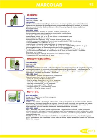 DIS VET
DIS VET
MARCOLAB 92
IODENFEX
APRESENTAÇÃO
INDICAÇÃO
Iodenfex é recomendado na desinfecção das mucosas e de campos operários, nos curativos e ferimento
superficiais, nas dermatites de contato e secreções pruriginosas e na desinfecção,das mãos do cirurgião
e do instrumental cirúrgica. Usado também em endometrites, em prolapso de útero e reto bovinos,
eqüinos e bubalinos.
MODO DE USAR
Na limpeza e assepsia das mãos do operador, auxiliares, ordenhador, na
desinfecção externa pré-operatória e partos difíceis. Aplicar o produto puro,
sem diluição e deixar secar sem enxaguar.
Na endometrite crônica, usar 50 mL de uma solução a 3% do produto, numa
única infusão retro vaginal, intra-uterina.
Na higienização das instalações, baias, cocheiras, aviários, paredes, pisos,
veículos de transporte e locais de confinamento, usar uma diluição de 1:1000 litros de água
(1 litro de IODENFEX para 1000 litros de água).
Na esterilização e limpeza de maternidade, salas de cirurgias e curativos e
locais de abate, usar uma diluição de 1:500 litros de água (1 litro de IODENFEX para 5 litros de água).
Na limpeza e desinfecção de locais contaminados por animais portadores de
doenças infecto-contagiosas, usar uma diluição de 1 parte de IODENFEX para 19 partes de água.
Os Locais mais sujeitos a esse tipo de contaminação são as mesas, as camas, os pisos e as paredes.
Deixar secar sem enxaguar.
No tratamento da água de bebida dos animais usar 1:2000 litros de água
(1 litro de IODENFEX para 2000 litros de água).
Frasco com 250mL e 1 litro.
MARCOVIT K INJETÁVEL
APRESENTAÇÃO
INDICAÇÃO
Marcovit K injetável é recomendado e indispensável para a manutenção do processo de coagulação sanguínea,
atuando de forma eficaz no controle da hemorragia ou para corrigir avitaminoses K. É indicado também no
preparo de animais para cirúrgias e partos, para prevenir e estancar hemorragias, e na gastroenterites
hemorrágicas, freqüentes nas coccidoses e verminoses.
MODO DE USAR
É recomendado o uso pelas vias intramuscular e intravenosa.
Tratamento preventivo e curativo de hemorragias:
- Animais de grande porte (Bovinos e Equinos):
1.1 mg/Kg de peso corporal ou 10 ml a 20 ml por animal.
- Animais de médio porte (Caprinos, Ovinos e Suínos):
1.1 mg/peso corporal ou 5ml a 10 ml por animal.
- Animais de pequeno porte (Cães e Gatos):
1.1mg/peso corporal ou 0,5 ml a 5 ml por animal.
- Aves: 0,7 a 1,0 mg/Kg de peso corporal.
Frasco com 20ml.
NGF-5 GEL
APRESENTAÇÃO
INDICAÇÃO
NGF-5 é o mais notável e eficiente gel hidroalcoólico, usado na terapia local de músculos cansados, doloridos
e inflamados. É indicado no tratamento de luxações, traumas ou dores musculares, nas confusões, nos edemas
e em artrites. Recomendado também como relaxante muscular após exercícios intensos. Tem o poder de
aquecimento dos músculos antes das competições , prevenindo distenções musculares.
MODO DE USAR
PURO - Massagear com as mãos durante alguns minutos, a região lesada ou dolorida, usando quantidade
suficiente para cobrir toda área. O tratamento pode ser usado tanto em pequenos animais (suínos, cães e gatos)
como em grandes animais (eqüinos e bovinos). Repetir, se necessário, uma a duas aplicações diárias, mantendo
o tratamento até a cura.
DILUÍDO- Indicado como relaxante muscular. Misturar em meio litro de água morna, uma colher de sopa de
NFG-5, homogeneizar bem e massagear o corpo inteiro do animal. Repetir, se necessário, uma a duas aplicações
diárias. Não enxaguar.
Bisnaga com 100g e tampa com bico massageador
Potes com 450g e 900g.
 