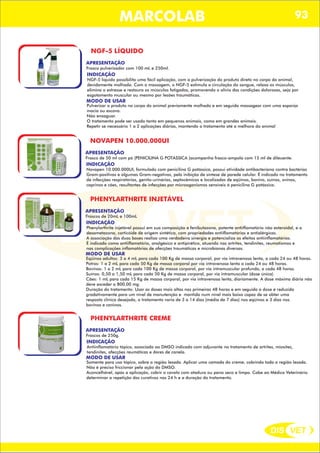 DIS VET
DIS VET
MARCOLAB 93
NGF-5 LÍQUIDO
APRESENTAÇÃO
INDICAÇÃO
NGF-5 líquido possibilita uma fácil aplicação, com a pulverização do produto direto no corpo do animal,
devidamente molhado. Com a massagem, o NGF-5 estimula a circulação do sangue, relaxa os músculos,
elimina o estresse e restaura os músculos fatigados, promovendo o alívio das condições dolorosas, seja por
esgotamento muscular ou mesmo por lesões traumáticas.
MODO DE USAR
Pulverizar o produto no corpo do animal previamente molhado e em seguida massagear com uma esponja
macia ou escova.
Não enxaguar.
O tratamento pode ser usado tanto em pequenos animais, como em grandes animais.
Repetir se necessário 1 a 2 aplicações diárias, mantendo o tratamento até a melhora do animal
Frasco pulverizador com 100 mL e 250ml.
NOVAPEN 10.000.000UI
APRESENTAÇÃO
INDICAÇÃO
Novapen 10.000.000UI, formulado com penicilina G potássica, possui atividade antibacteriana contra bactérias
Gram-positivas e algumas Gram-negativas, pela inibição de síntese de parede celular. É indicado no tratamento
de infecções respiratórias, genito-urinárias, septocêmicas e localizadas de eqüinos, bonivo, suínos, ovinos,
caprinos e cães, resultantes de infecções por microoganismos sensíveis á penicilina G potássica.
Frasco de 50 ml com pó (PENICILINA G POTÁSSICA )acompanha frasco-ampola com 15 ml de dileuente.
PHENYLARTHRITE INJETÁVEL
APRESENTAÇÃO
INDICAÇÃO
Phenylarthrite injetável possui em sua composição e fenibutazona, potente antiiflamatório não esteroidal, e a
dexametazona, corticóide de origem sintética, com propriedades antiiflamatórias e antialérgicas.
A associação das duas bases realiza uma verdadeira sinergia e potencializa os efeitos antiinflamatórios.
É indicado como antiiflamatório, analgésico e antipirético, atuando nas artrites, tendinites, reumatismos e
nas complicações inflamatórias de afecções traumáticas e microbianas diversas.
MODO DE USAR
Eqüinos adultos: 3 a 4 mL para cada 100 Kg de massa corporal, por via intravenosa lenta, a cada 24 ou 48 horas.
Potros: 1 a 2 mL para cada 50 Kg de massa corporal por via intravenosa lenta a cada 24 ou 48 horas.
Bovinos: 1 a 2 mL para cada 100 Kg de massa corporal, por via intramuscular profunda, a cada 48 horas.
Suínos: 0,50 a 1,50 mL para cada 50 Kg de massa corporal, por via intramuscular (dose única).
Cães: 1 mL para cada 15 Kg de massa corporal, por via intravenosa lenta, diariamente. A dose máxima diária não
deve exceder a 800,00 mg.
Duração do tratamento: Usar as doses mais altas nas primeiras 48 horas e em seguida a dose é reduzida
gradativamente para um nível de manutenção e mantida num nível mais baixo capaz de se obter uma
resposta clínica desejada, o tratamento varia de 3 a 14 dias (média de 7 dias) nos eqüinos e 3 dias nos
bovinos e caninos.
Frascos de 20mL e 100mL
PHENYLARTHRITE CREME
APRESENTAÇÃO
INDICAÇÃO
Antiinflamatório tópico, associado ao DMSO indicado com adjuvante no tratamento de artrites, miosites,
tendinites, afecções reumáticas e dores de canela.
MODO DE USAR
Somente para uso tópico, sobre a região lesada. Aplicar uma camada do creme, cobrindo toda a região lesada.
Não é preciso friccionar pela ação do DMSO.
Aconcelhável, após a aplicação, cobrir o cavalo com atadura ou pano seco e limpo. Cabe ao Médico Veterinário
determinar a repetição dos curativos nas 24 h e a duração do tratamento.
Frascos de 250g.
 
