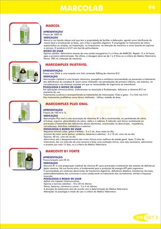 DIS VET
DIS VET
MARCOLAB 94
MARCOL
APRESENTAÇÃO
INDICAÇÃO
Marcol é um líquido oleoso oral que tem a propriedade de facilitar a defecação, agindo como lubrificante da
massa fecal e amolecendo as fezes, sem irritar o aparelho digestivo. É empregado no tratamento da cólica
espasmódica ou simples, na impactação, no timpanismo, na retenção de mecônico e como laxante em eqüinos
e caninos. O produto é U.S.P. com test de polinucleares.
MODO DE USAR
Eqüinos adultos: Administrar através de uma sonda nasogástrica 2 a 4 litros de MARCOL. Repetir 12 a 24 horas
após a primeira administração. Na última, a dosagem deve ser de 1 a 2 litros ou a critério do Médico Veterinário.
Potros: 300 mL (retenção de mecônio).
Frasco de 1000 ml.
MARCOMPLEX INJETÁVEL
APRESENTAÇÃO
INDICAÇÃO
Marcomplex injetável é uma terapia vitamínica, energética e antitóxica recomendada na prevenção e tratamento
das deficiências do complexo B, assim como vitalizador nas pertubações de primeira infância, nas astenias, na
convalescença e nas diversas ocasiões em que as necessidades do organismo se intensificam.
POSOLOGIA E MODO DE USAR
Em aplicações intramusculares, endovenosas ou associado à fluidoterapia. Adicionar a vitamina B12 no
momento do uso.
Tratamentos curativos e acompanhando os tratamentos de intoxicações: Cães e gatos - 3 a 5mL nas 24 h.
Nos tratamentos profiláticos como tônico vitalizador : Utilizar metade da dose.
Frasco com 20mL e uma ampola com 5mL contendo 300mg de vitamina B12.
MARCOMPLEX PLUS ORAL
APRESENTAÇÃO
INDICAÇÃO
Marcomplex Plus oral é uma associação de vitaminas B1 e B6 á nicotinamida, ao pantotenato de cálcio,
á frutose, arginina, glicerofosfato de cálcio, sódio e á cafeíma. É indicado com tônico revitalizante na
prevenção e tratamento das deficências desses elementos, ocasionadas na desnutrição , inapetência,
convalesceça, distúrbios metabólicos e astenias.
POSOLOGIA E MODO DE USAR
Pequenos animais (cães, gatos e leitões) - 3 a 5 mL, duas vezes ao dia;
Animais de maior porte (potros, cordeiros, bezerros e cabritos) - 5 a 10 mL, uma vez ao dia;
Eqüinos: 40 mL, uma vez ao dia.
Administrar até o desaparecimento dos sinais clínicos e/ou melhora do estado geral. Após 15 dias de
tratamento, dar um intervalo de uma semana e fazer uma avaliação clínica, caso seja necessário, administrar
o produto por mais 15 dias, ou a critério do Médico Veterinário.
Frascos de 100 ml e 1L.
MARCOVIT B1 FORTE
APRESENTAÇÃO
INDICAÇÃO
Marcovit B1 é uma preparação injetável de vitamina B1 para prevenção e tratamento dos estados de deficiência
desta vitamina. Na sua forma ativa, é fundamental para a produção de energia ATP pelo organismo.
É recomendado em carências decorrentes de transtornos digestivos, deficiência dietética, transtornos nervosos,
poliencefalomalácea dos ruminares e como coadjuvante no tratamento dos reumatismos, artrites e fraqueza
muscular.
POSOLOGIA E MODO DE USAR
Aplicar em injeções intramusculares.
Eqüinos e bovinos (adultos) - 10 a 20 mL diários.
Potros, bezerros, carneiros e suínos - 3 a 4 mL diários.
A duração do tratamento será de acordo com a determinação do Médico Veterinário.
Alterações na posologia e modo de usar a critério do Médico Veterinário.
Frasco/ampola com 20 ml.
 